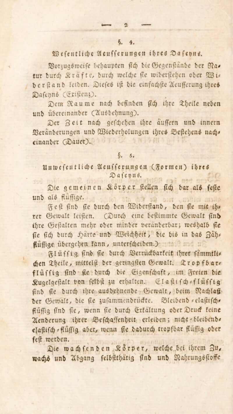 $. 4. fiöefcutlicbe 9tcufferungctt tf>reö Dafeptu. 33or$ug$weife behaupten ft cf) bie ©egenffanbe ber tut t u r cf) grafte, burcf) welche fte wiberjreben ober £8 i* berftanb f eiben. £)tefe$ ift bic einfache 2fcufferun$ ifjce^ Dafepnä Dem SXaume nach beftnben ftc^ il;rc Steile neben unb überemanber OTuabcbnuncp. Der Seit nach gefcheben tf)te duffem unb innern 33erdnbetungen unb SBiebet’bolungen tfjvcö 55cfIebenP nach' etnanber (Dauer). §. 5t ttnwefen t liehe SCeufferuttgnt (formen) t'bre$ £> a f e t) n $. . , ; * 'i * t ? n /> • i Die ne meinen Körper (feilen ftcö bar al$ fejfe unb alp fluffige. ge(f (tnb fte burcf) ben SßtberjTanb, ben fte mit tfj* rer ©ewalt reiften. (Durch eine befitmmte (gemalt ftnb ihre Gjeftalten mehr ober mtnbcr peranberbar; weshalb fte fte ftd) burcf) i?drte unb ‘5H3cicf)f>eit, bie bi$ in baP 3db* flüfftge übergeben fann, unterfcbetbenO glüfftg (tnb fte burcf) SSerrücfbarfeit ihrer fammtfi* eben £bcile, mtttelft ber gentigften (bemalt, tropfbar* flüfftg (tnb fte burcf) bie (?tgenfd)aft, im freien bie £ugclgeftalt Pon fetbtf $u erbalten. (£laftt fd)* flüfftg (tnb fte burcf) tl;re aubbebnenbe (gemalt, beim 0fod)la§ ber (Gewalt, bie fte jufammenbruefte. £5leibenb *elaftifcf)^ flüffig (Tnb fte, wenn fte burd) Qrrtaltung ober Drudf feine 2fenberung ihrer 23efd)affenbeit erletben; nid)t * bletbcnb* elafltfcb 'flüffig aber, wenn fte baburd) tropfbar ffüffig ober , • - ^, « > i / ■ • * * - * feft werben. Die wad)fenben Körper, welche bei ihrem 3u* wad)4 unb Abgang felbfltbättg (tnb unb üftabruncjSftoffe