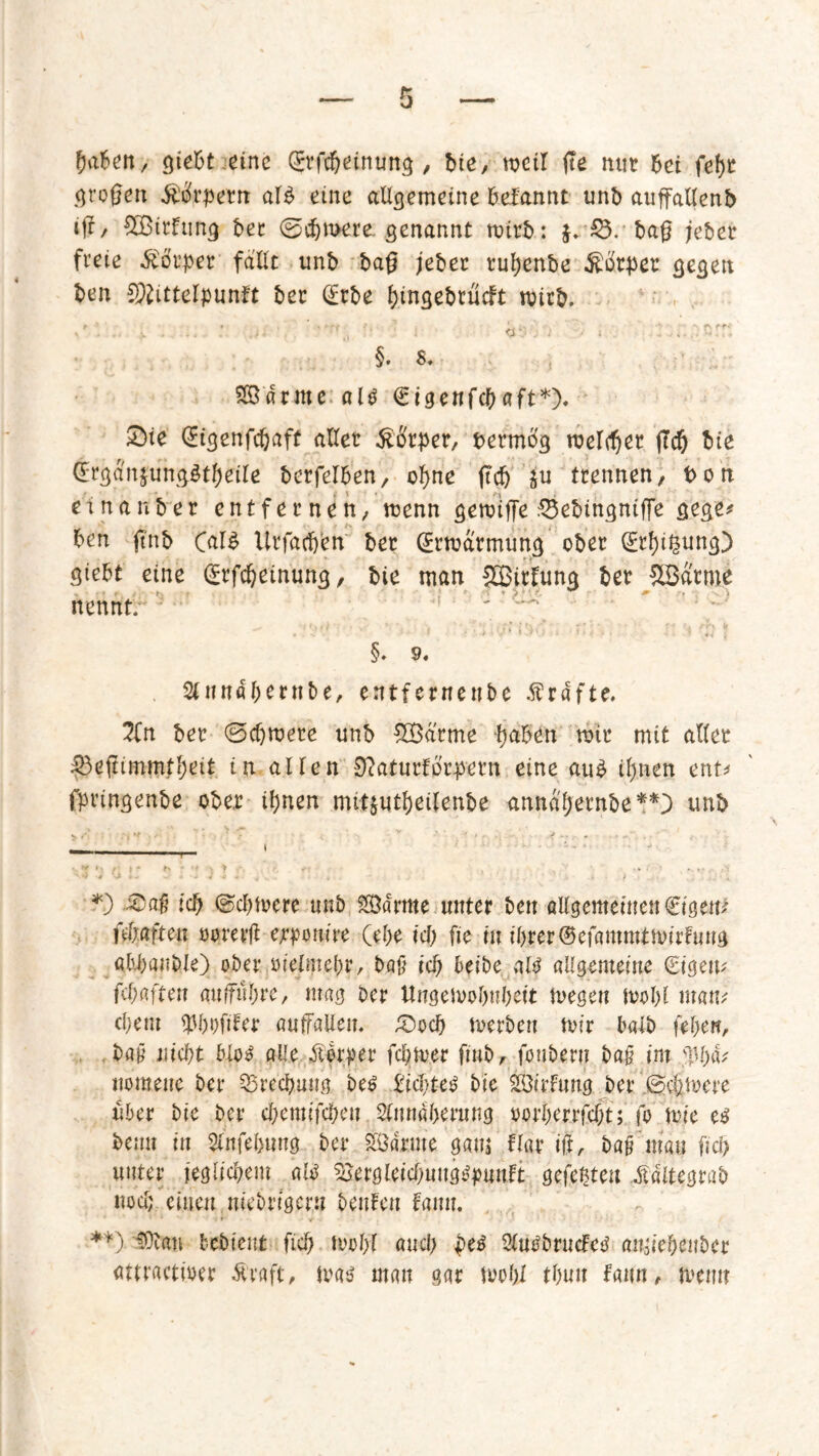 fja&en.,- gießt .eine ©rfcbeinung , bte, weil fte mit 6ci fef)t großen Mrpetn alb eine allgemeine ßefannt unb außallenb iß, SOBitfung bet ©eßmere genannt nrirb: j. £3. baß jebet freie Körper fallt unb baß jebet tußenbe Körper gegen ben Mittelpunkt bet (Erbe ßingebrudt wirb. ... v . ... * .ti . tt*- . '*) V I §. 8. SBdrme alb €igenfd)aft*). 5)te QEtgenfcßaff aller $#rper, fcermbg meldet ßcf) bie (Ergdn$ungbtf)etle betreiben, of>ne ßd) ju trennen/ t>on et na nb er entfernen/ menn geroiße $3ebingniße gege* ben ßnb Calb Urfacßen bet (Ermarmung ober (Etfjißung) gtebt eine (Erfdjeinung, bie man SBitlung bet ^Batme nennt. §. 9« %tutäßentbe, entfernenbe Kräfte. 2Cn bet ©cf)tt>ete unb £Barme haben mit mit aller 33eßimmtl)eit in allen Dcaturforpetn eine aub ißnen ent* fptingenbe ober iljnen mit^utbeilenbe annajjernbe**} unb *) -3) aß icß ©cfjtvere unb SÖdmte unter ben allgemeinen €tgetß fünften oorerß ejrponire (ebe id) fie in ibrer©efammtmirfuug ab-baniße) ober oielmebr, baß id) beibe alb allgemeine (Eigen? fcprtften außnbre, mag bet Ungemobubeit megen tvolß man? d;em q3l)i)fifer anßallem £>od) merben mir baib (eben, bah niept blob alle Äper fepmer finb, fonbern bah im $1)4* uomeiie bei* Brechung beb Eidßeb bie SÖirfuug bet ©efemere übet bie ber efeemifefeeu 2lnndberung oorberrfdm; fo mie eb beim in 2lnfefeung bet Södrme gam Hat iß, bah mau fiel) unter jeglicfeem alb ^ergletdjungbpnnft gefeßteu Äegrab nod; einen niebrtgeni beuten bann. **) $ftau bebient ficb mobl and) peb Slubbructeb rtiiaief;ent)cr atfractmer &raft, mab man gar tvobl tbuit frutn, memt
