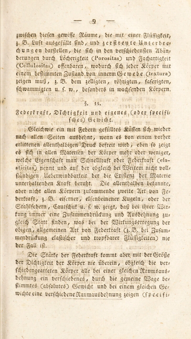 $nnfcf)en biefen griffe SÄdume, bte mit einet glüffigfeit, $. 53. £uft auögefufft ftnb, unb jerftreute Unterbre* cpungen barfteffen, bie ftcf) in tcn Perfdpiebenflen 2fban* bernngen burcf) ßbcperigfeit (Torositas} unb gacpartigfeit CCellulositas) offenbaren, rooburcf) jt'cf) jeber Körper mit einem, berühmten Suflanb Pon inncrm©en>cbe Ctcxlura3 geigen muß, j. 53. bem jeffigten, rbhrigten, faferigten, fchroammigten u. f. ro., befonber£ in maepfenben föorpern. §. 15. ge.berf r<tft, Skchtigfeit «nb eigenem .(ober fpecifü f cp e ö) ©erlebt. ;.>@leicpttüe ein mit gebetn gefülltes Ätiffen ftcf) triebet nach affen ©eiten auSbepnt, trenn eb Pon einem Porpet erlittenen aflentpalbigen ^ruef befreit mich / eben fo jeigt eS ftd) in affen Materien ber Körper mef)t ober treniger, trelcpe (Eigenfcfjaft man ©cpnefffraft ober geoerfraft (>la- sticitasj nennt unb auf ber obgleich befreitem nicht Poff* (laubigen Uebettoinbbatfeit ber bie (Erijfen^ ber Materie unterf)altenben $raft beruht. £>ie allenthalben befannte, aber nicht affen Körpern jufommenbe streite 2(rt Pon ge* berfraft, $. 53. eiferner, elfenbeinener kugeln, ober ber ©tafjlfebern, Gautfcpuf u. f. vo. jeigt, baß bei ihrer fXßir^ tung immer eine Sufammenbrucfung unb 2Cu$bef)hung £u* gleich ©fatt ftnben, trab bei ber SBirlungberregung ber obigenallgemeinen 2lrt Pon geberfraft Q. 55.. bei gufam* menbuicFung elaftifcper unb tropfbarer gfüfjfigfeiteiO nie ber gaff ift. £)te ©tarfe ber geberfraft fommt aber, mit bet ©roße ber SDicptigfeit ber Körper nie über ein, obgleich bie ber* fchiebengearteten Körper affe bei einer gleichen OtaumSauS* behnung ein Perfcptebenei, burch bie gemeine $Sage be* ffimmteS (abfoluteb) ©etriefjt unb bet einem gleichen ©e* triepteeine Perfchiebene&atimatiS&epnung geigen Cfpectfi* \