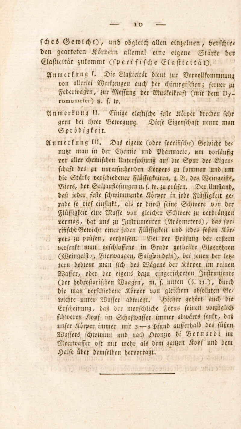 fcfyeS (^eroltbO, unb o&gleid) allen einzelnen , bcrfcfjie* ben gearteten &i!<rpetn allemal eine eigene 0tarfc bcc (£laflicitat jufommt (fpe ei ft f cf; e GlaftieitaO. SlnnterFuug r. 3>ie glafticttät bient m $lervollFontmmtng von allerlei SBerFjeugen auch ber ebirurgifeben; ferner ju gebertvagtn, für Teilung ber Ißtotfelfnft (mit bau Dy- romonietet') n. f. ft). 0 A , — V » . SlnttterFung n. Einige elaflifcbe feile Körper brechen fehr gern bei ihrer Q3eft>egung. £üe|e Gigenfcböft nennt man © P r 6 b i 9 Fe i t. SlnmerFuttg HT. £atf eigene (ober fpeeififebe) ©elvidht be* ttuht man in ber Chemie mib tybarmacie, «nt vorläufig vor aller ebemifeben Uuterfucbuttg auf bie ©pur ber <£igcti* febaft betf fu untcriucbeuben .ftörpero fu Fommett ttub um bie ©tdrFe »erfd)iebeiier glüffigFeitett, $5. beb SßeittgeiftF, Q3ien>, ber ©alfauflbfuugcnu. f. ft), $u prüfeu. 5>er Um(lattb, baß jeber feile febtointmenbe Körper in icbe SlüffigFeit ge; rabe fo tief einfiuFt, alo er bureb feine ©ebnere v.m ber §lufftg|cit eine von gleicher ©ebtvere $u verbringen vermag, bat un$ jtt Jjtiflrumeiitcn (Slrdomctcre), bao fpe/ ciftfebe ©etviebt einer jeben ßlüifigFeit unb jebco feilen .ftor* pertf ju prüfen, oerbolfeu. 53et ber Prüfung ber crflern verfeitft matt gcfcbloffene in Grabe getbeüte Glasröhren (äöetngeiil;, 33terft)aagen, ©aljfpmbeln), bei iettett ber kfy tern l>ab>icnt mau ftcb betf äßagene ber Körper im reinen SSaffcr, ober ber eigene böju eingerichteten 3n(lrumente (ber bobroilatifcben 2B«agen, nt. f. unten (§. 31.), bureb bie man verfebiebene Äerper von gleichem abfoluteu Gc; trieb te unter Gaffer abtviegt. f)id)U gehört auch bie Grfcbeittung, bait ber ntenfcblid)e ßotus feinen vorjügftcf> ferneren .Stopf im ©cbaftvaifer immer abtvdrte fenFt, bajj uttfer Körper immer mit 3 — 5 ipfunb au/ferhaib beO füpeit Söaffertf febivimmt unb nach «Oronfio bi S5ernarbi int SDbeertvaffer oft mit mehr alo bem gattjett Äopf unb bem -palfe über bemfelbcn bervorragt.