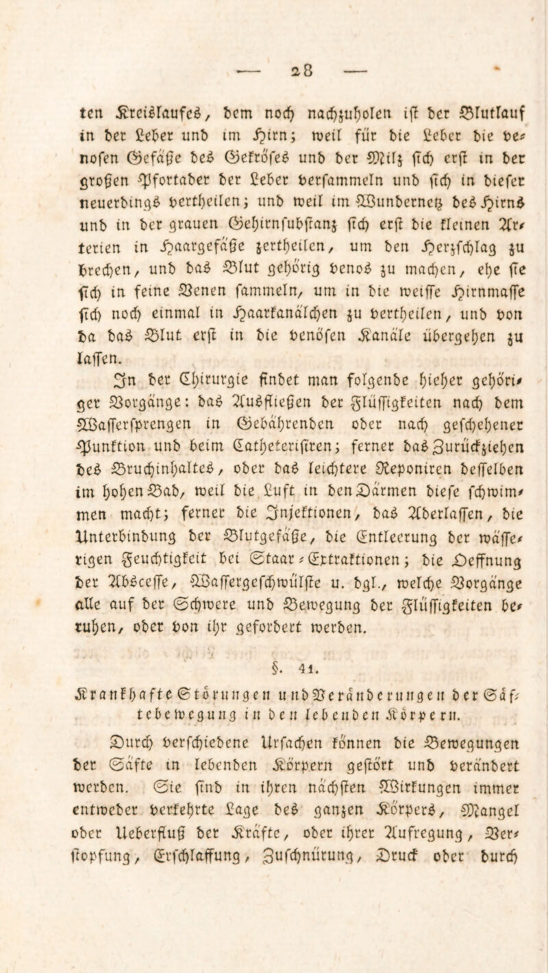 28 tcn $rei$raufe$, bcm nod) nadjjußolen iß bcr Blutlauf in ber £eber unb im Jpirn; weil für bic £ebcr bie be# nofen föefaße bc£ ®efrofe6 unb bcr SQ2il$ ßd) crß in bet großen Epfortaber bcr £ebcr berfammeln unb ßd) in btefct neuerbmg£ bcrtßeilcn; unb weil im &8unbcrnc& bc^J^irn^ unb in bcr grauen (befßrnfubßanj ßd) erft bie flemen 2fr* tcricn in j?aargcfd'ße jcrtßeilen, um bcn Jper^fcfjlag $u brccßen, unb ba£ Blut gehörig bcno£ $u machen, eße ße fid) in feine Benen fammeln, um in bic weiße jbirnmaße fid) nod) einmal in j^aarfanäldjen ju bertßcilcn, unb bon ba ba£ Blut erft in bie benofen handle übergeßen laßen. 3n bet CEßirurgie ftnbet man folgenbe f>ief>er geßori# ger Vorgänge: ba£ 2fu$ßießen ber glüßigfeiten nad) bem 2£aßerfprengen in föe&d'ßrenben ober nad) gefd)eßener ■Sßunftion unb beim Gatßetenßren; ferner ba£ 3urticfstebjen bc£ Brucßinßaltct?, ober bat? leichtere Deponiten beßelben im ßoßcnBab/ weil bie £uft in ben£)armen biefe feßrnim* men maeßt; ferner bie Crnjeftionen, ba£ 2fberlaßen, bie Xintetbmbung ber Blutgefäße/ bie (Entleerung ber wd'ßc* rigen geueßtigfeit bei (Etaar * (Eirtraftioncn; bie £)effnung ber 2lb£ccße/ £Baßergcfd)Wulßc u. bgl., welcße Vorgänge alle auf ber ©eßwere unb Bewegung ber Sliiffi.gfeiten be* rußen, ober bon il;r gefordert werben. • X1 !* ; • §. 41. Äranfbafte@torungen u 11 bBerdnbcrtutgen bcr <Säf? tebewegung tu ben lebeuben Körpern. £)urcß berfd)iebcne Urfadjen fbnnen bie Bewegungen ber (Safte m Iebcnben Körpern gefto'rt unb beranbert werben. (Bie ßnb in ißren nacßßen ©irtungen immer entweber berfeßrte £age bc£ ganjen $orper$, Mangel ober Ueberßuß bcr Grafte, ober ißrer Aufregung/ Ber# ßopfung / grfdjraffung, gufcßnürung, Drucf ober bureß