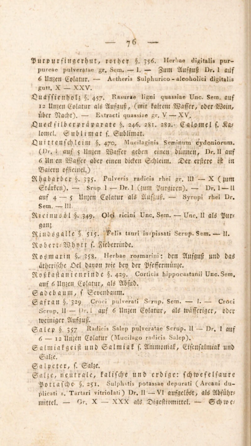 tyUHMl rfittgerljllt, rctl)cr §.556. Horbae digital!» pur- pureae pulverafae gr. Sem, — 1. — ^UIIl Aufguß Dr. 1 flüf 6 Ultittl (iolrttlir. — Aetheris Sulpliurico - alcoholici digitalis gutt. X — XXV. 0 U Ö ffi C 111) 0 l J §. 457. Rasurae liqni quassiae Unc. Sern, auf 12 Un$en Golöfur als Slufguf, (mir fairem Gaffer, obersten, llbt'r — E\tracti quassiae gr. V — XV. jQnecf filb eeprä pa r ate §. 246. 281. 282.- <£«UmeI f. £«; lomel. Sublimat f. ©ubltmat. sQ U i 11C U f (I) l e t nt §.470, Mucilaginis Seminum eydoniorum. (Dr. 1 auf filmen SßafTcr geben einen bümten, Dr. 11 auf 6 Un cn 9Bflffer aber einen biefeu vscfyltint. £)er elftere ift in Innern officinel,) SKbabarber §. 555. Pulveris radicis rhei gr. Ill — X ( Juftt @tdrfen), — Srup l — Dr. 1 Quitt l'urgiren). — Dr. 1 —11 auf 4 — 5 tln$en Golntur ald 2lufgu§. — Sympi rhei Dr. Sem. — III SXtcillUüÖl §. 549. Olqi ricini Unc. Sein. ■—Unc. 11 alä <J)lIU Qm Stinöogalle § 515. Felis tauri incpissati Scrup. Sem.— 11. 3iobcrt.<2ö!)tm f. Steberrinbe. • i 9\0ömarut §.558. Herhae rosmarini: ben $f Ufgnfj Utlb bfl$ atberifebe -Del bacott tvic bet) ber yfeffermüuje. 0§ f Ö fl Ö tl i e n rt rt b C §.429. Corticis hippocastanii Unc.Sem, auf 6 Uiiicn Qfolatur, als Slbfub. 0 Abeba um, f tgeoeiibfliim. » f * @ a f r fl tt §• 329 Crori pulverati Scrup. Sem. — I. — Crrtci Semp. 11 — l>r. l Auf 6 Unsen (Tolatur, öl$ ivflffcrtgcr, ober tveiniger 2lu.fguß. 0a leg § 357 Radicis Salep pulveratae Scrup. II — Dr, I auf C — 12 UUjCII (Tolfltur (Mucilago radicis Salep). 0 almiflf geilt unb 0fllniiaf f. Sfntmoniflf, (üifcnfaltwöf unb 0fllje. Salpeter, f. 0fllje. 0fllje, neutrale, fa(tfcf>e unb erbitte: fcbtoefelfaure 'UOttflfcbC §. 251. Sulplntis potassae depurati (Arcani du- plicati s. Tartari vitriolati) Dr. 11 —VI flufflClbttt, fl(6 %b{Üt)V mittel. — r>. X — xxx altf iQtgcfitwmttcf. — <Sd)tuc?