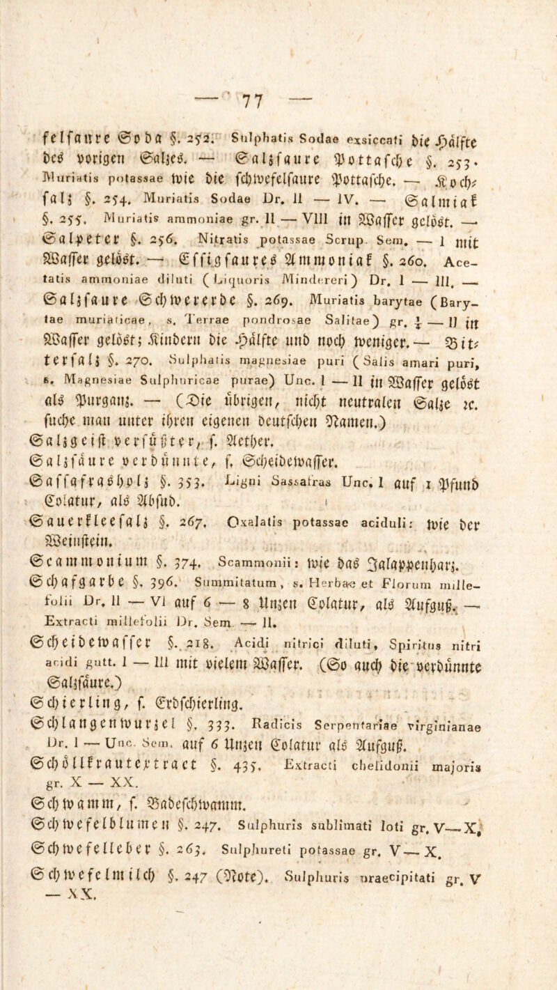 felfaure ©Oba §. 2*3. Sülphatis Sodae exsiccati &i< Jpqjfte M vorigen ©aljetf. — ©aljfaure «Pottafc&e §. 255* Muriatis potassae tvie biC fd)IVCfelfaure ^Ottflfc^e, —• „ftodj? faU §. 254. Muriatis Sodae Dr. Ji — IV. — ©alllliaf §. 255. Muriatis ammoniae gr. 11 — VUl in SÖaffcr gclüVt. —■ ©al-petcr §. 2$6. Nitratis potassae Scrup. Sem. — 1 Gaffer gelbot. — Sffi.gfaureo Slmraontaf §.260. Ace- tatis ammoniae diluti ( Liquoris Minderer!) Dr. 1 — M4 ©fllifaure ©clever erbe §. 269. Muriatis barytae (ßary- tae muriaticae, s. Terrae pondrosae Salitae) gr, £ IJ jff SBaffer gelobt; Äin&ern bie £alfte unb noch weniger.-— 55iu terlali §. 270. Sülphatis magnesiae puri ( 3alis arriari puri, 6. Magnesiae Sulphuricae purae) Unc. I — H jj| Sööffer geioOt «1$ $urgan$. — (£)ie übrigen, md;t neutralen ©al*e k. fuebe man unter ihren eigenen bentfeben tarnen.) © a l s g e i ft verfügter, f. Stetber. ©aUfaure verblümte, f, ©cbeibetvaffer. ©affqfraoboiä §. 35?. *Mgni Sassafras Unc. 1 auf x ^funb ©Matur, alO 2lbfub. i ©anerfteefaU §. 267, Oxalatis potassae aciduli: tDtC bCr Söeiufteiu. ©cammonium §. 574, Scammonü: iuie baO 3alatu>enbara. ©Cbafgatbe §, 39^. Summitatum, s. Herba« et JFlorum nulle- foiii Dr, 11 — vi auf 6 — 8 Unjeu Golatur, alo Aufguß.. — Extracti miilelolii Dr. Sem — 11. ©cbeibelvaffcr §. 2I8. Acidi nltrici diluti, Spiritus nitri amdi gutt. 1 —111 mit vielem Raffer, (©o auch t>je i>evt>unnte ©alifaurc.) ©d)ierling, f. ©bfcbierling. © d) l a U g e n tv u r ä e 1 §, Radicis Serpenfariae virginianae Dr. 1 — Unc. Sem. auf 6 timen ©latur als Slufguf. ©cb hilf raut ema Ct §. 43 y. Extracti chelidonu majori« gr. X — XX. ©ebtvamm, f. QSabefcbtvatttm. ©Cbtvefeiblumen §.247. Sulphuris Sublimat! loti gr, V X# © cb IV C f C ll e b e t4 §. 2d3, Sulpjiureti potassae gr, V—X. © cb IV e f e 111t i l cb §.247 (O?0te). Sulphuris nraecipitati gr V — XX.