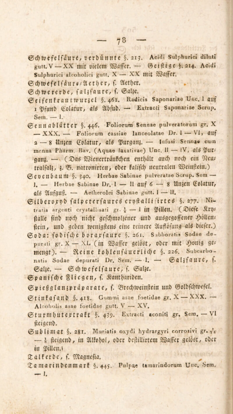 70 ©cbtvefelfdure, oerbnnnte §. 21?. Aci<ii suiphurici diluti gutt. V— XX mit oielem SÖafTer. — 0 eifrige $.214. Acidi Sulphurici alcoholici gutt. X — XX mit 3Bfl|fCr. ©d)rt>efelfdnre;2lctl)et/ f. Ötetbcr. » ©ctymererbe, falgfoure, f. ©alte. • © f i fC n t r flU t IV ll r j CI §.461. Radicis Saponariae Unc. 1 auf i tyfiltlb (i-'olatur, «1$ Sfbfub. — Extracti Saponariae Scrup, Sem. — 1. ©einiflMflttCr §.446. Foliorum Sennae pulveratorum gr. X — XXX. — Foliorum cassiae lanceolatae Dr. 1 — VI, fluf a—8 Ulljen (Tolötur, ÖU ^Jurganj. — Infus» Senn»e cum mr.nna Phärm. liav, (Aquae laxativae) Unc, 11 — IV, s})ut; gang. — (£>ae; 2GienertrdnFd)en enthalt auch nod) cm 9?cu; tralfalg, g. 35. natronirten, ober Falifcb neutralen Söeinfrein.) ©eoenbaum §.540. Herbae Sabinae pulveratae Scrup. Sem— J, — Herbae Sabinae Dr, l — II ÖUf 6 — 8 Utljeil QolatUt, öli? 2(ufgU§. — Aetherolei Sabinae gutt. 1 — 11. ©ilberojrob falpcterfa u r e $ c r 9 ft all! ri r t e $ §. 277. tratis argenti crystallisati gr. * — 1 in fr3ilfetl. (4Öieie fralle finb noch nicht gefcf)molgener unb auogegoffcner Spoilern ftein, unb geben tvenigfrentf eine reinere 2lufrbfung a!$ biefer.) ©oba: fobifd;e borajefaure §. 261. s .bboratis sodae de- purati gr. x — XL (in Sffiaffcr gelbst, ober mit -£>onig 9*f mengt). — Öleine fo&lcnfauerlfctye §.226. Subcarbo- natis Sodae depurati Dr. Sem. — 1. —• ©öljfaUt’e, f. ©alge. — ©chmefelfaure, f. @al$e. ©panifelje fliegen, f. Äantljariben. ©piefglangprdparöte, f. 33rccbtveinfrein unb (Solbfdjtvefel. ©tinfafanb §.418. Gummi asae foetidae gr. X—XXX. — Al'-'oholis asae ioetidae gutt. V — XV. ©turmhutejetröft §. 4?9- Extracti aconiti gr, Sem. — Vl fteigenb. ©ub Untat §. 281. Muriatis oxydi hydrargyri corrosivi gr. T'e — I fteigenb, in Sllfobo\, ober befriüirtent 2Bafrer gelbst, ober ttt Rillend £alferbc, f. fOtagnefia. X a ntö riltbenm art §.445. Pulpae Umarindorum UtJC. Sem. — I.