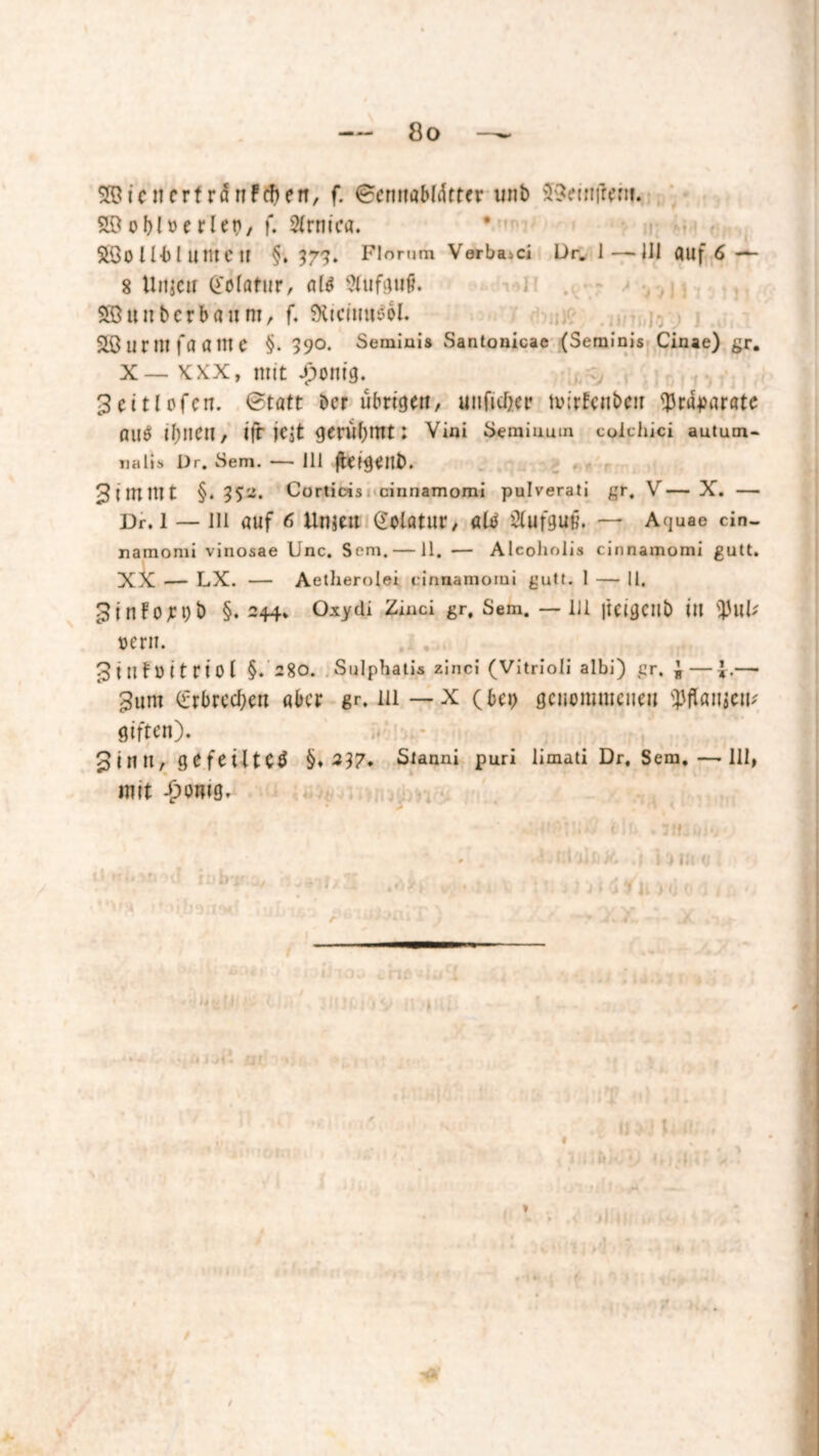 icnerf rdnPchen, f. Bemtöbldttcr uni» SSeintfent. o bl »e riet), f. Strnica. SÖOlUllintCtf §»373. Florum Verband Dr. 1—111 fluf 6 —- 8 UtijCii Cclatur, <tl$ SCufgufl Söunbcrbfliim, f. SXicittttsol. SB U r nt fa a nt e §• >90. Seminis Santonicae (Seminis Cinae) gr. X — xxx, mit £onig. 3eitlofen. Btatt Der übrige«, uuficber tuirfcnbcir <J3r<l-paratc flUtf ibtien, ifr jcjt gerübrnt: Vini Semiuuin coichici aututn- ualis Dr. Sem. — 111 ffcfg^nb. 3 i JU Hl t §. Corticis cinnamomi pulverati gr. V— X. — Dr. 1 — 111 auf 6 Unien Qolatur, alb Aufguß, — Aquae cin- namomi vinosae Unc. Som. — 11. — Alcoholis cinnamomi gutt. XX — LX. — Aetherolei cinnamomi gutt. 1 — 11, 5inFojt:t)b §. 244, Oxytli Zinci gr, Sem. —111 |tcigctlb ill tyul* uem. ^intöitriol §. 280. Sulphatis zinci (Vitrioli albi) gr. J ——• 3um (irbrecben aber gr, 111 — x (bei) genommenen tyHanitxv giften). iV Sinti, gefeilte^ §♦ 237, Slanni puri limati Dr, Sem, — 111, mit -jponig. >d >1 U