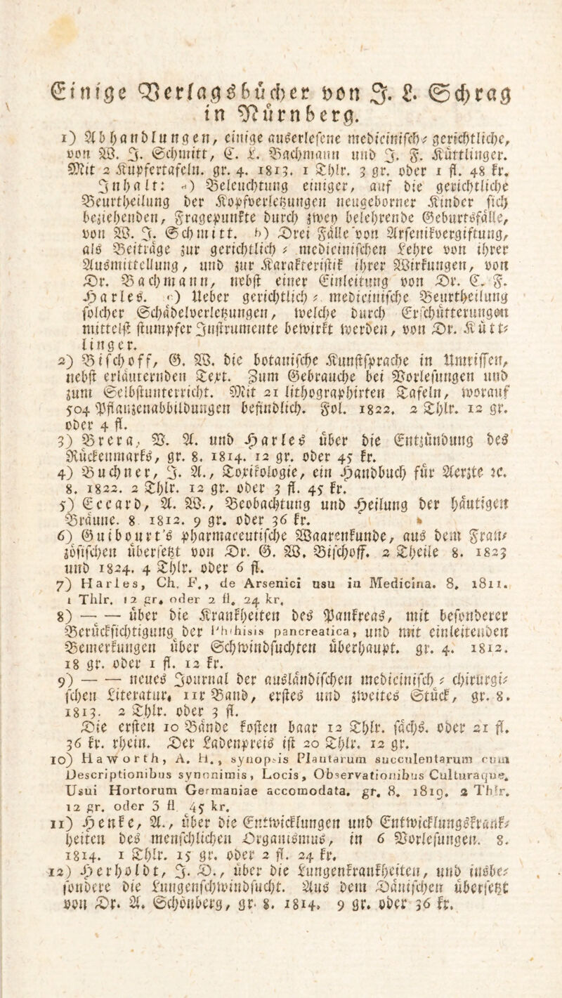 in ^fiürnbera. 1) 2(b hanbFnngen, einige au^erlefene mebfcimfch^ gerichtliche, von SB. 3- ©chmitt, (T. £. Bachniann unb 3. dFuttlinger. Sttit 2 dfupfertafeln. gr. 4- J8x5, 1 Phlr. 5 gr. ober i fl. 48 Fr. 3 n halt: *) Beleuchtung einiger, auf bie gerichtlich^ Beurteilung ber Äopfverleßuttgen neugcborner dFinbcr ftcZ> beuehenben, gragepuuFte burch jtvet) belehrenbe ©eburtofdlle, von SB. 3‘ ©chmitt. t>) £)rei gdüevon SlrfeniFvergiftnng, alö Beitrage $nr gerichtlich * mebicinifcben £ehre von ihrer SluOmittellung, unb jur dbaraFteriüif ihrer SöirFungen, von dör. Bach mann, nebjl einer Einleitung von £)r. (L g. jjharleV. < ) lieber gerichtlich ^ mebieinifche Beurteilung folcher ©chdbclverlenungen, welche burch ©rfcbütteruugm mittels fhimpfcr3nfmtmcnte bewirFt werben, von £)r. dtütu l i n g e r. 2) Bifchoff, ©. SB. bic botanifche dfrwßfpracbe in ttmriffen, nebü erlduternben Pejet. ßnm ©ebrauche bei Dotierungen ttub jum ©el&(hinterricht. 50fit 21 ittbographirfeu tafeln, worauf 504 S3flamenabbilbungen betrüblich. gol. 1822. 2 Phlr. 12 gr. ober 4 fl. 3) Brera, 55. 31. unb Spatien über bie 0tt$ünbung be3 SHücFeumarFtf, gr. 8. 1814. 12 gr. ober 45 Fr. 4) Büchner, 3- 21., Politologie, ein Jhanbbucf) für 3Ferjte K. 8. 1822. 2 pf)ir. 12 gr. ober 3 fl. 4? Fr. 5) ©ccarb, 31. SB., Beobachtung unb Teilung ber häutigen Braune. 8 1812. 9 gr. ober 36 Fr. * 6) ©uibourt’O pharmaceutifche SÖaarenFunbe, au$ bem $wtv $onfd)cti überlebt von P)r. 0. SB, Bifchoff. 2 Pheile 8. 1825 unb 1824. 4 Phlr. ober 6 fl* 7) Harles, Ch, F., de Arsenici usu in Medicina. 8, 1811. 1 Thlr. 12 gr* oder 2 fl. 24 kr, 8) — —- über bie ÄranFheiten beg $auFrea£, mit befonberer BerücFfichtignngc ber Phihisi» pancreatica, unb mit einleitenben BemerFungen über ©ehwinbfnehten überhaupt, gr. 4. 1812. 18 gr. ober 1 fl. 12 Fr. 9) neueo Journal ber auüldnbifchen webicinifch * chirnrgw fd>eu literatur« urBanb, er)letf unb sweitetf tötücF, gr. 8. 1813. 2 Phlr. ober 3 fl. £ue erjlen 10 Bdnbe Faßen baar 12 Phlr. fdch$. ober 21 ff* 36 Fr. rhein. £>et ftWenpreitf iß 20 pl)lr. 12 gr. 10) Ha worth, A. fl., synopAs Plautarum succulentarum cv,a\ Hescriptionibus synonimis, Locis, Observationibus Culturaqne* Usui Hortorum Germaniae accomodata. gr. 8. 1819. 2 Thlr. 12 gr. oder 3 fl. 45 kr. 11) fpenFe, 21., über bie ©ntwicFlungen unb 0ttWicFluttg3Fr«nF* heiten be£ menfchlichen Organismus, in 6 Borlefnngen, 8. ig 14. 1 Phlr. is gr. ober 2 fl. 24 Fr, 12) Jperholbt, 3- dö., über bie ImngenFranFheiteu, unb insbe* fonbere Die ftwgenfchwiubfucht. 31 us bem 2)ätiifd)cn überfeßt von £>r. 31. ©chbuberg, gr- s. 1814. 9 gr» ober 36 Fr.