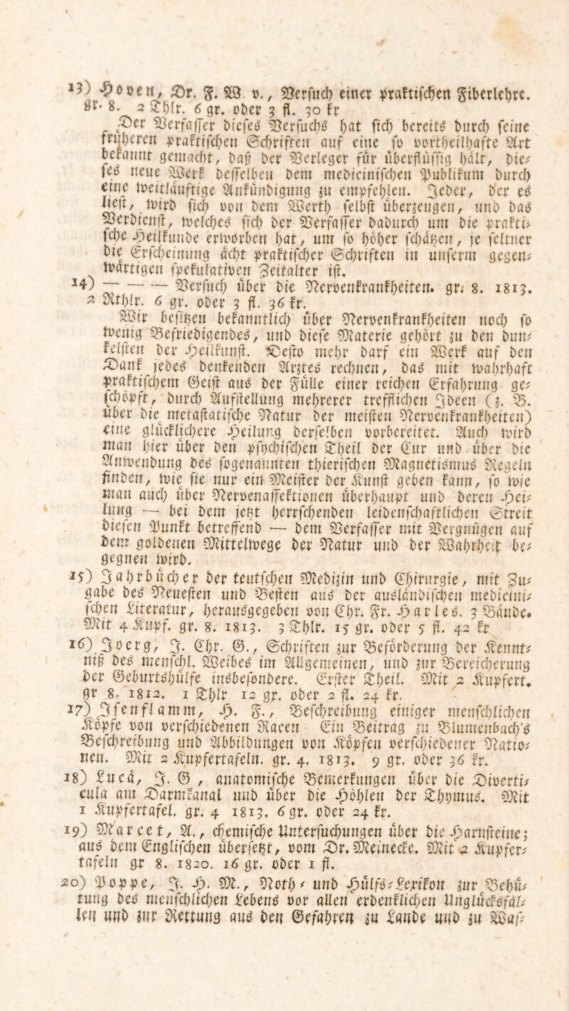 *?) *£o»en, £r. ft. 59 o., SJcrfud) einer prafttfehen ftiberlchrc. »r- 8. 2 £h(r. 6 gr. ober g fl. 90 fr 53erfaflVr btcfetf 5?erfuch$ hat ft cf) bereite Durch feine früheren praftifd)en echrifreu auf eine fo oortheilhafte 2trt rcraiint gemuht, Da§ Der Verleger für uberfluffig halt, Die? te^ neue 59er F bcfielbeu Dem meDiciiiifcben 5'ublifnm Durch etife toeittäuftige Slnfünbigung zu empfehlen. JeDcr, Der ctf fielt, totrD fiel; oon Dem 5öcrth felbfl überzeugen, unb batf Skrbicnfl, toefd)eo fiel) Der 55erfafTer Da Durch um Die prafti? fd)e -öedfuuDe erworben hat, um fo hoher fehlen, je fcltner Die (frfd)eiming acht prafttfeher ©chriften tu unferm gegen? Unuttgen fpcFulattoen Zeitalter tft. ~ 5*erfud) über Die 9?croeuFrauFhctfeu. gn 8. 1819. * Svthir. 6 gr. oDer 9 fl. 96 fr. &9tr bejmeu befatmtlid) über ^eroenfraufheiteu noch fo boemg Befriebigenbetf, unD Diefe Materie gehört zu Den Dun? feilten Der £eiIFunfl. £)efto mehr Darf ein SBcrF auf Den ^oanf; jeDetf Deufenbeu Sfrzteö red)iieu, Datf mit wahrhaft praFtt‘fd)em ©ctfl auo Der ftülle einer reichen Erfahrung ge? (cj)öpft, Durch Sfufilellung mehrerer trefflichen Jbecn (z. 55. über Die^ inctaflatifche 55atur Der meifteu 9(erocnfranFbeiten) eine g!ucfftd)ere Teilung Derfelben oorbereitet. 2fuch toirb mau hier über Den pfi)d)ffd)cn £heil Der irr unD über Die 5fu tuen Dung beb fogenaunten thierifchen ?3iaguetiomu$ Siegeln fluDeu, tute fie nur ein SXeifter Der itunfl geben Fann, fo toie mau aud) über ^eroenaifeftionen überhaupt unD Deren Spei* Jung — bei Dem jefct hcrrfcheuDeu IciDeufchaftlicheu Streit Diejen ü3unFt betreffenD — Dem 23erfaffer mit Vergnügen auf Dem golDeueu SJiittcItoege Der Statur unD Der Wahrheit be? gegneu toirb. Js) Jahrbücher Der teutfeheu ?ÜieDijin unD (Chirurgie, mit 3m gäbe Deo ^cnefren unD Seiten auO Der auoIduDt|d)eu mebiciui? id;eu Literatur, hcrattOgegebcn oou Ghr. ftr. J>ar ico. 9 BattDc. 4 -Stupf. gr. 8. 1819. 5 £Wr. 15 gr. oDer 5 fl. 4- Fr 16) Jo erg, J. @f;r. ©., (Schriften zur Beforbenwg Der .ftennt? nifl Deo mettfchl. 59eibet> im SUIgemeinen, unD zur Bereicherung Der ©eburtöhülfe iuebefonbere. ©rfler £heif. OJiit 2 Äupfert* gr 8- 1812. 1 £hir 12 gr. oDer 2 fl. 24 Fr. 17) JfenfI amnt, Sp. ft., Beitreibung einiger meufchFichen -übpfc oou oerfd)ieDeuen Siaeen ©in Beitrag zu Blumcnbach’tf Beitreibung unD StbbilDimgen oou .ftbpfeu oerfd)ieDeuer 9?atio? neu. 5Üvir 2 Äupfertafelu. gr. 4. 1819. 9 gr. oDer 96 Fr. 18) £ued, J. © , anatomifche BcmerFuugeu über Die £)ioertü cula am £arm*aual uuD über Die fohlen Der £hpmuo. ?3iit 1 .ftupfertafel. gr. 4 1819. 6gr. oDer 24 Fr. 19) SÜtarcct, 2f., chemifche Unterfuchungeu über Die eparnfleinc; öuö Dem ©ngftfdjen überfeht, 00m £)r. iDiemecFc. 93tit 2 Tupfer? tafeln gr 8. 1820. 16 gr. ober 1 fl. 20) 5'oppc, J. Sp. SDD., S?oth' unD Spulß^epifon zur Behü? ruug Deo ntenfdjftchen i'ebeno oor allen erbenflid)ctt UnQludöfäb len unD zur Rettung auö Den ©efahreu zu taube uuh zu s©a/>