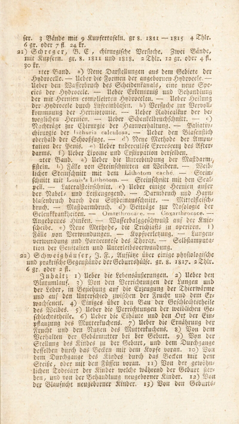 6 gr. ober 7 fl 24 fr. c * ai) @d)rcg er, 2 / chtrurgtfcbe Verbuche. Btoei Vdnbc, mit Tupfern. gr. 8. isu unb ms. 2 &hlr. 12 gr. ober 4 fl» 30 fr. iter Vanb. ») Vene Darflellmtgen aus beut ©ebiete ber jT)t)broceIie.— lieber bie formen ber attgebornen Jjpbrocele.— Heber beit SÖaffer&ruch beS ©chetbenfanals, eine neue ©pe* cieS ber dhpDrocele. — lieber ©rfenntttiit unb Vehanblung ber mit ^ernten compltctrteu Opbroceien. — lieber Oeilmtg ber Jfwbrocelc burch &iftcinbl«feti. *0 Verbuche jur VeroolH fommnung ber Oerniotomie. — lieber Stabicalfur ber be* n>eglid;ett dbermett. — lieber ©cheufelbrachbdjmtt. — <0 Vadjtrdge jur ©hirurgie ber dharnoerhaltung. — $aliatit» Chirurgie ber fschuria caiculosa. — lieber ben Viofenflid) oberhalb ber ©d)ooffuge> — «0 Vene Vtethobe ber 2lmpu* tfltton ber $em'S. ■«> Heber tubereulbfe ©jrcrescenj beb Slfter* barms. f) Heber Lipome unb ©eftirpation bcrfelben. 2ter Vöttb. a) Heber bie Unterbiubung ber SDtaflbarrm, ftftein. 10 §«Ue oon ©teinfehmtten an Leibern. — VSeib; lid)er ©teinfehmtt mit bem Liihntom cache. — ©teim fchnitt mit Louis’s Lrrhotom.— ©teinfehnift mit ben ©caH pell. — £aterötfleinfd)mtt. O Heber einige ^ernten außer ber VabeO unb £eiflengegenb. — Darmbruch unb £arm blafeubruch burch ben ©i^beinauSbchnitt. — VHttelfleibch* brudj. — Vtaflbarmbrud). d> beitrage jur Vofologie ber ©elenffranfbeitem — Omarihrocare. —• Coxarthrocace. -— Singebornes Sjinhn. ~~ SBafFerbalggebchtoulfl auf ber $me? idKibt. e) Klette Vtethobe, bie £ricbi«fi$ m üperiren. t) Salle oon Vertounbungen. — Äopfoerlefcung. — £ut?gem »erftmnbung unb ^atacentefe beb SEboraje. — ©elbflamputa* tion ber ©emtalien unb Hnterletbsoerivunbung. 22) @d)n>eig!)dufer, 3. Sfnffaije über einige pfjtjfiologifcfje unb praftibd)e©egenfldnbe ber@cburfbl)ulfe. gr. 8. 1817. 2£blr. 6 gr. ober 2 fl. 3 n halt; 1) Heber bie £ebeusdn$erungett. 2) Heber beit «Blutumlauf. 3) Von ben Verrichtungen ber Zungen unb ber £eber, in Veflehung auf bie Beugung ber Sbiertvdrme unb auf ben Hnterfchicb $mifd)en ber SrndEjt unb beut toacbfeneit. 4) (Einiges über ben Van ber ©ejcbled)ml)eile beö ZöeibeS. 5) Heber bie Verrichtungen ber leiblichen ©e* fcblecbtstbetle. 6) Heber bie €il)dute unb ben Ort ber ©in* pflanjung beS VtutterfncbenS. 7) Heber bie ©Währung ber Frucht unb ben Vutsen beS Vtutterfnchens. 8) Von bem Verhalten Der ©ebdrmutter bei ber ©eburt. 9) Von ber Stellung beS ÄinbeS ju ber ©eburt, unb bem Durchgänge beffeiben burch baS Veden mit bem Äopfe ooran. 10) Von bem Durchgänge bc» $iubeS burch baS Veden mit bem ©reibe, ober mit ben Süffeu ooran. cii) Von ber gelochu* liehen gobesart ber Äinber melche mdhrenb ber ©eburt fter* ben, unb oon ber Vehanblung neugeborner hinter. 12) Von ber Viaufucht neugeborner Äinber. n') Von bei? ©eburt^