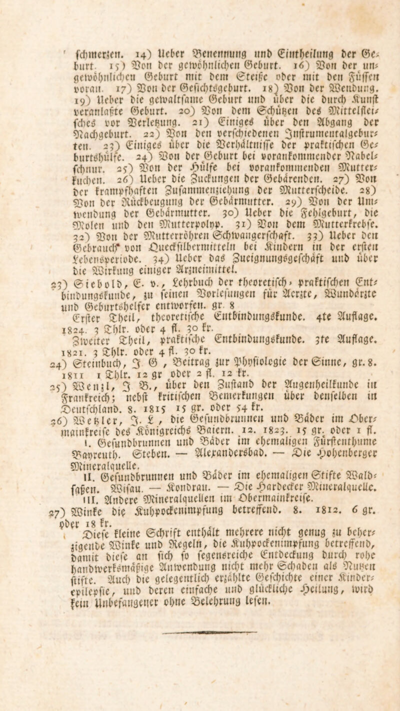 burt. 15) Sen ber gctoobnlidjcn ©eburt. 16) Son ber um gewöhnlichen (Geburt mit bent Steiße ober mit ben Süfferi ©orau. 17) Son ber ©efichtogejmrt. 18J Son ber Sffienbung. 19) lieber bte getoöltföine ©eburt unb uber bie burd) Äunft veranlagte ©eburt. 20) Son bem Schüßen bcO Mittelflei/ fd)eö vor SerlcBung. 21) (Einiget über ben Abgang ber Nachgeburt. 22) Son ben verfchiebenen 3nflnjmeutalgebiir* tett. 25) ©ittigeo über bie Scrl)<Utitif7e ber j>raFtifcbcn ©c; burtebülfe. 24) 53on ber ©eburt bei »cranfommenber 9?abcU febnur. 25) Soti ber .hülfe bei voratiFommetibeii Butter? fueben. 26) lieber bie §ucFungen ber ©ebdrettben. 27) Sou ber framyfhaften gufammenjieb.ung ber Mutterfchcibe. 28) Son ber Olüdbcugmig ber ©cbarmuttcr. 29) Sou ber Um? tvenbung ber ©ebdrntutter. 3°) Heber bie geblgeburt, bie Molen unb beu Mutterpolw. 31) Sou bem MuttcrFrebfe. 32] Sou ber Futterrohren Schtvaugerfchaft. 33) lieber beit ©cbnuidf von £>uecffilbeniiitteln bei Ätubent 111 ber erfleit £ebenoperiobe. 34) Heber baO Sueignungogefcbdft uub über bte Söirfung einiger 2lrjneimittel. 23) Siebolb, ©• 0., £ebrbud) ber tbeoretifcb» t>r«ftrfcf)en ©nt* binbungoFunbc, $u feinen Sorlefuugen für Slcrstc, Stöunbdrite unb ©ebiirtöbclfer entworfen, gr. 8 ©riler £I>eil, theorettfehe ©ntbinbimgOFmibe. 4te Auflage, 1824. 3 S£blr. ober 4 fl- 3° Fr. 3ivcitcr £I)eil, j>raFtifcbe ©ntbinbungoFunbe. 3tc Auflage. 1821. 3 $tl>lr. ober 4 fl- 3° Fr. 24) Stcittbuch, 3 © , Beitrag jur Wofiolcgie ber Sinne, gr.8. 1811 1 £blr. 12 gr ober 2 fl. 12 Fr. 25) Sßenil, 3 53über ben Suflönb ber 5Fugenf)etIFunbe in ftratiFrctcb; nebfl Fritifchen 55enierFungen über benfelben m £>eutfchlanb. 8. 1815 IS gr. ober 54 ft. 26) S'eBlcr, 3. £ , bie ©eiunbbrunueit unb 53abcr im Ober' ’ mötnfretfe be^ÄonigreicN 53atcru. 12. 1823. 15 gr. ober 1 fl. i. ©efunbbrunnen unb 55dber im ehemaligen gurfleutbume ^apreutl). Sieben. — 2Uejrönber$bab. — ^Die ojobenberger Fineralquelle. . „ _ . II. ©efunbbrunnen unb 53aöer im ehemaligen Stifte 2$ald faßen, sfeifau. — Äonbrau. — £)ie -£>arbecfer Mineralquelle. ui. Slnbere Mineralquellen im ObermainFrcife. 27) SSinFc bie ÄubpocFemntpfung betreffend 8. 1812. 6 gr. ober 18 Fr. £)iefe Fletne Schrift enthalt mehrere nicht genug ?u be&er* iigeitbe £öinfe unb Regeln, bie Äubpocfemmvfung betreffend baniit biefe an ficf> fo fegenoreiche ©ntbecFung burd) rohe hanbtverFomaßige 2lntvenbung nicht mehr Sd)abcu alO 5cuneu jtiftc. 21 ud) bie gelegentlich erzählte ©efchichte einer Ätnbcr; epüerfie, unb bereu einfache unb glücFlid)e Teilung, loirb fein Unbefangener ohne Belehrung lefen.
