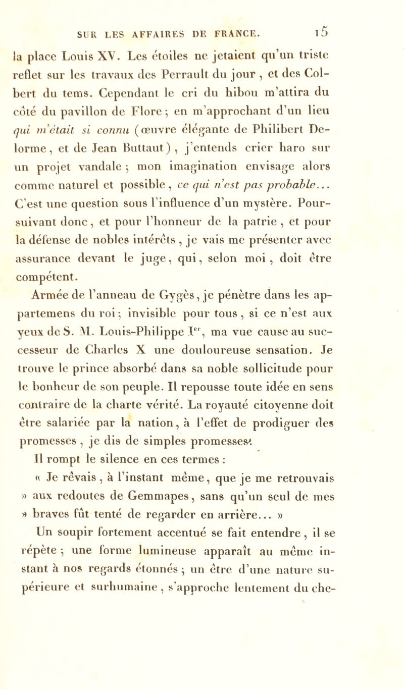 SUR LES AFFAIRES DE FRANCE. 1 f> la place Louis XV. Les étoiles ne jetaient qu’un triste reflet sur les travaux des Perrault du jour , et des Col- bert du teins. Cependant le cri du hibou m’attira du coté du pavillon de Flore; en m’approchant d’un lieu qui m atait si connu (œuvre élégante de Philibert De- lorme, et de Jean Buttaut), j’entends crier haro sur un projet vandale ; mon imagination envisage alors comme naturel et possible, ce qui n’est pas probable... C'est une question sous l’influence d’un mystère. Pour- suivant donc, et pour l’honneur de la patrie , et pour la défense de nobles intérêts , je vais me présenter avec assurance devant le juge, qui, selon moi, doit être compétent. Armée de l’anneau de Gygès, je pénètre dans les ap- partemens du roi; invisible pour tous, si ce n’est aux yeux de S. AL Louis-Philippe Ier, ma vue cause au suc- cesseur de Charles X une douloureuse sensation. Je trouve le prince absorbé dans sa noble sollicitude pour le bonheur de son peuple. Il repousse toute idée en sens contraire de la charte vérité. La royauté citoyenne doit être salariée par la nation, à l’effet de prodiguer des promesses , je dis de simples promesses'*. Il rompt le silence en ces termes : « Je rêvais , à l’instant même, que je me retrouvais » aux redoutes de Gemmapes, sans qu’un seul de mes » braves fût tenté de regarder en arrière... » Un soupir fortement accentué se fait entendre , il se répète ; une forme lumineuse apparaît au même in- stant à nos regards étonnés ; un être d’une nature su- périeure et surhumaine , s'approche lentement du che-