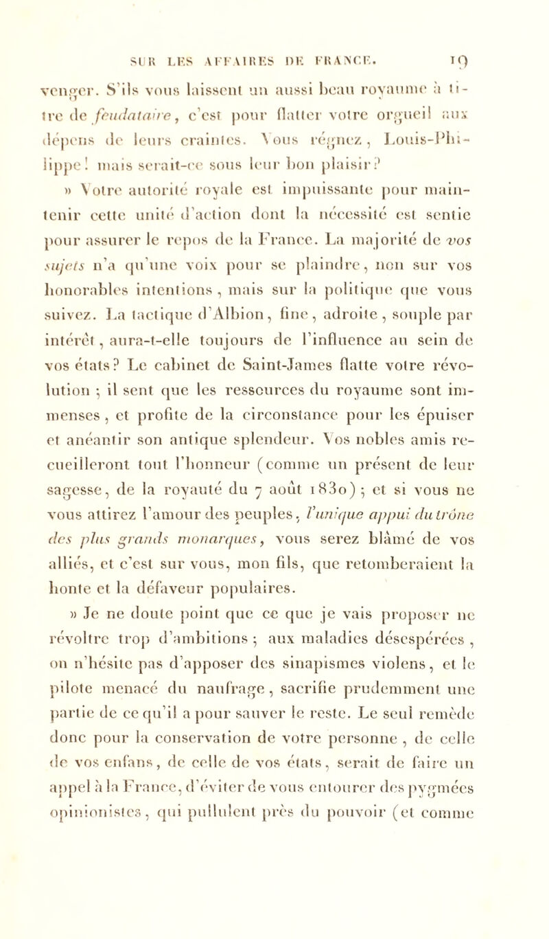 vcnp'cr. S ils vous laissent un aussi beau royaume a li- tre de feudataire, c’cst pour flatter voire orgueil aux dépens de leurs craintes. \ ous régnez, Louis-Phi- lippe! mais serait-ce sous leur bon plaisir? » Votre autorité royale est impuissante pour main- tenir cette unité d’action dont la nécessité est sentie pour assurer le repos de la France. La majorité de vos sujets n’a qu’une voix pour se plaindre, non sur vos honorables intentions, mais sur la politique (pie vous suivez. La tactique d’Albion, line, adroite, souple par intérêt, aura-t-elle toujours de l’influence au sein de vos états? Le cabinet de Saint-James flatte votre révo- lution ; il sent que les ressources du royaume sont im- menses , et profite de la circonstance pour les épuiser et anéantir son antique splendeur. Vos nobles amis re- cueilleront tout l’honneur (connue un présent de leur sagesse, de la royauté du 7 août i83o) 5 et si vous ne vous attirez l’amour des peuples, /’unique appui du trône des plus grands monarques, vous serez blâmé de vos alliés, et c’est sur vous, mon fils, que retomberaient la honte et la défaveur populaires. » Je ne doute point que ce que je vais proposer 11e révoltrc trop d’ambitions 5 aux maladies désespérées , on n’hésite pas d’apposer des sinapismes violens, et le pilote menacé du naufrage, sacrifie prudemment une partie de ce qu’il a pour sauver le reste. Le seul remède donc pour la conservation de votre personne , de celle de vos enfans, de celle de vos états, serait de faire un appel à la France, d’éviter de vous entourer des pygmées opinionistes, qui pullulent près du pouvoir (et comme