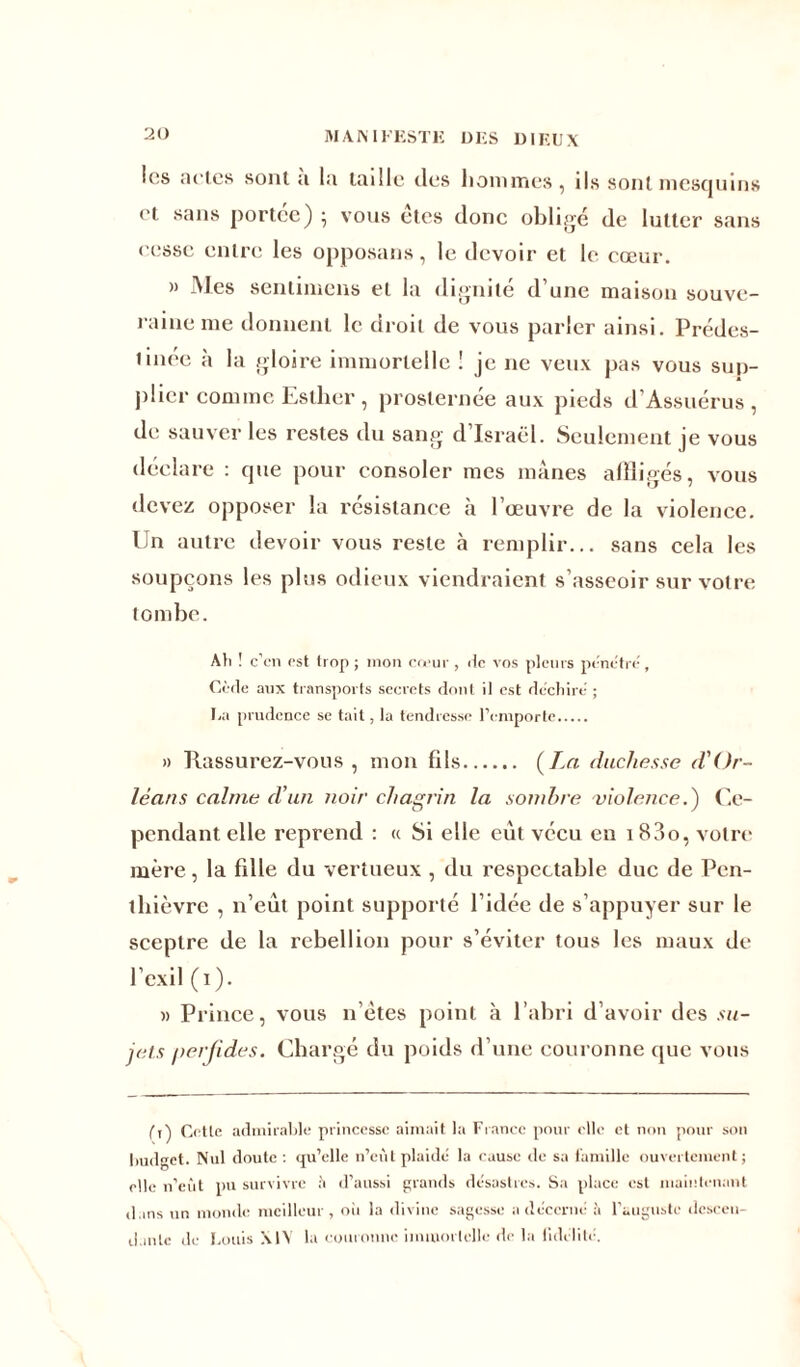 20 les actes sont a la taille des hommes, ils sont mesquins et sans portée) ; vous êtes donc obligé de lutter sans cesse entre les opposans, le devoir et le cœur. » Mes sentimens et la dignité d’une maison souve- raine me donnent le droit de vous parler ainsi. Prédes- tinée à la gloire immortelle ! je ne veux pas vous sup- plier comme Esther , prosternée aux pieds d’Assuérus , de sauver les restes du sang d’Israël. Seulement je vous déclare : que pour consoler mes mânes affligés, vous devez opposer la résistance à l’œuvre de la violence. Un autre devoir vous reste à remplir... sans cela les soupçons les plus odieux viendraient s’asseoir sur votre tombe. Ali ! c’en est trop ; mon cœur , de vos pleurs pénétré. Cède aux transports secrets dont il est déchiré ; Ea prudence se tait, la tendresse l’emporte » Rassurez-vous, mon fils (La duchesse d'Or- léans calme d'un noir chagrin la sombre violence.) Ce- pendant elle reprend : « Si elle eut vécu en i83o, votre mère, la fille du vertueux , du respectable duc de Pen- ihièvre , n’eut point supporté l’idée de s’appuyer sur le sceptre de la rébellion pour s’éviter tous les maux de l’exil (i). » Prince, vous n’ètes point à l’abri d’avoir des su- jets perfides. Chargé du poids d’une couronne que vous (t) Cette admirable princesse aimait la France pour elle et non pour son budget. Nul doute : rju’elle n’eùt plaidé la cause de sa famille ouvertement; elle n’eùt pu survivre h d’aussi grands désastres. Sa place est maintenant dans un monde meilleur, oii la divine sagesse a décerné !t l’auguste descen-