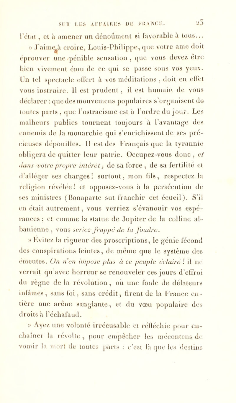 •y l’étal , cl à amener un dénouaient si lavorable a tous... » J’aime^à croire, Louis-Philippe, que voire aine doit éprouver une pénible sensation, que vous devez elre bien vivement ému de ce qui se passe sous vos yeux. Un tel spectacle offert à vos méditations , doit en effet vous instruire. 11 est prudent, il est humain de vous déclarer :qucdesmouvemcns populaires s’organisent du toutes parts , que l’ostracisme est à l’ordre du jour. Les malheurs publies tournent toujours à l’avantage des ennemis de la monarchie qui s’enrichissent de ses pré- cieuses dépouilles. 11 est des Français que la tyrannie obligera de quitter leur patrie. Occupez-vous donc, et dans voire propre intérêt, de sa force, de sa fertilité et d alléger ses charges ! surtout, mon (ils, respectez la religion révélée! et opposez-vous à la persécution de ses ministres (Bonaparte sut franchir cet écueil). S’ii en était autrement, vous verriez s’évanouir vos espé- rances -, et comme la statue de Jupiter de la colline al- banicnne , vous seriez frappé de la foudre. » Evitez la rigueur des proscriptions, le génie fécond îles conspirations feintes, de même que le système des émeutes. Un n'en impose plus à ce peuple éclairé l il ne verrait qu avec horreur se renouveler ces jours d’effroi du règne de la révolution , où une foule de délateurs infâmes, sans foi, sans crédit, liront de la France en- tière une arène sanglante, et du vœu populaire des droits à l’écliafaud. » Ayez une volonté irrécusable et réfléchie pour en- chaîner la révolte , pour empêcher les mécontcns de vomir la mort de toutes parts : c’est là que les destins