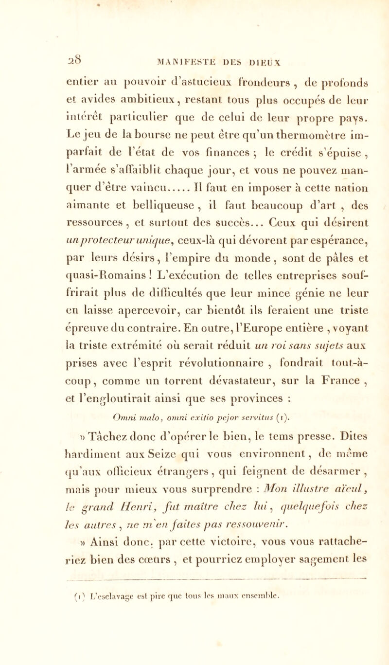 28 entier au pouvoir d’astucieux frondeurs , de profonds et avides ambitieux, restant tous plus occupés de leur intérêt particulier que de celui de leur propre pays. Le jeu de la bourse ne peut être qu’un thermomètre im- parfait de l’état de vos finances -, le crédit s’épuise , l’armée s’affaiblit chaque jour, et vous ne pouvez man- quer d’être vaincu Tl faut en imposer à cette nation aimante et belliqueuse , il faut beaucoup d’art , des ressources, et surtout des succès... Ceux qui désirent un protecteur unique, ceux-là qui dévorent par espérance, par leurs désirs, l’empire du monde, sont de pales et quasi-Romains ! L’exécution de telles entreprises souf- frirait plus de difïicultés que leur mince génie ne leur en laisse apercevoir, car bientôt ils feraient une triste épreuve du contraire. En outre, l’Europe entière , voyant la triste extrémité ou serait réduit un roi sans sujets aux prises avec l’esprit révolutionnaire , fondrait tout-à- coup, comme un torrent dévastateur, sur la France, et l’engloutirait ainsi que ses provinces : Omni rnalo, omni exitio pejor seivitus (r). s Tâchez donc d’opérer le bien, le tems presse. Dites hardiment aux Seize qui vous environnent, de même qu’aux officieux étrangers, qui feignent de désarmer, mais pour mieux vous surprendre : Mon illustre aïeul, le grand Henri, fut maître chez lui, quelquefois chez les autres , ne m'en faites pas ressouvenir. » Ainsi donc, par cette victoire, vous vous rattache- riez bien des cœurs , et pourriez employer sagement les (i') L’esclavage est pire (jiic tous les maux ensemble.