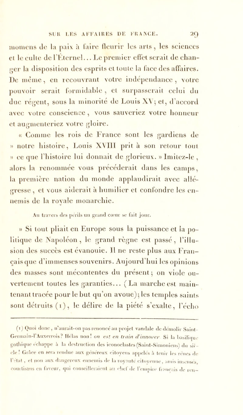 in o me ns Je lu paix à luire fleurir les arts, les sciences et le culte de l’Ktcrncl... Le premier effet serait de chan- ger la disposition des esprits et toute la face des affaires. De même, en recouvrant votre indépendance, votre pouvoir serait formidable , cl surpasserait celui du duc régent, sous la minorité de Louis X\ ; et, d’accord avec votre conscience , vous sauveriez votre honneur et augmenteriez votre gloire. « Comme les rois de France sont les gardiens de » notre histoire, Louis XVIII prit à son retour tout » ce que l’histoire lui donnait de glorieux. » Imiiez-le , alors la renommée vous précéderait dans les camps, la première nation du monde applaudirait avec allé- gresse , et vous aiderait à humilier et confondre les en- nemis de la royale monarchie. Au travers (les périls un grand cœur se fait jour. » Si tout pliait en Europe sous la puissance et la po- litique de Napoléon, le grand règne est passé, l’illu- sion des succès est évanouie. 11 ne reste plus aux Fran- çais que d’immenses souvenirs. Aujourd’hui les opinions des masses sont mécontentes du présent 5 on viole ou- vertement toutes les garanties... (La marche est main- tenant tracée pour le but qu’on avoue); les temples saints sont détruits (1), le délire de la piété s’exalte, l’écho (i) Quoi donc, n’aurait-on pas renoncé au projet vandale de démolir Saint- Germain-rAuxerrois? Hélas non! on est en train d'innover Si la basilique gothique échappe à la destruction des iconoclastes (Saint-Simoniens) du si< cle ! Grâce en sera rendue aux généreux citoyens appelés h tenir les renés de l’étal , et non aux dangereux ennemis de la royauté citoyenne, amis insensés, courtisans en faveur, qui conseilleraient au chef de l'empire français de k u-