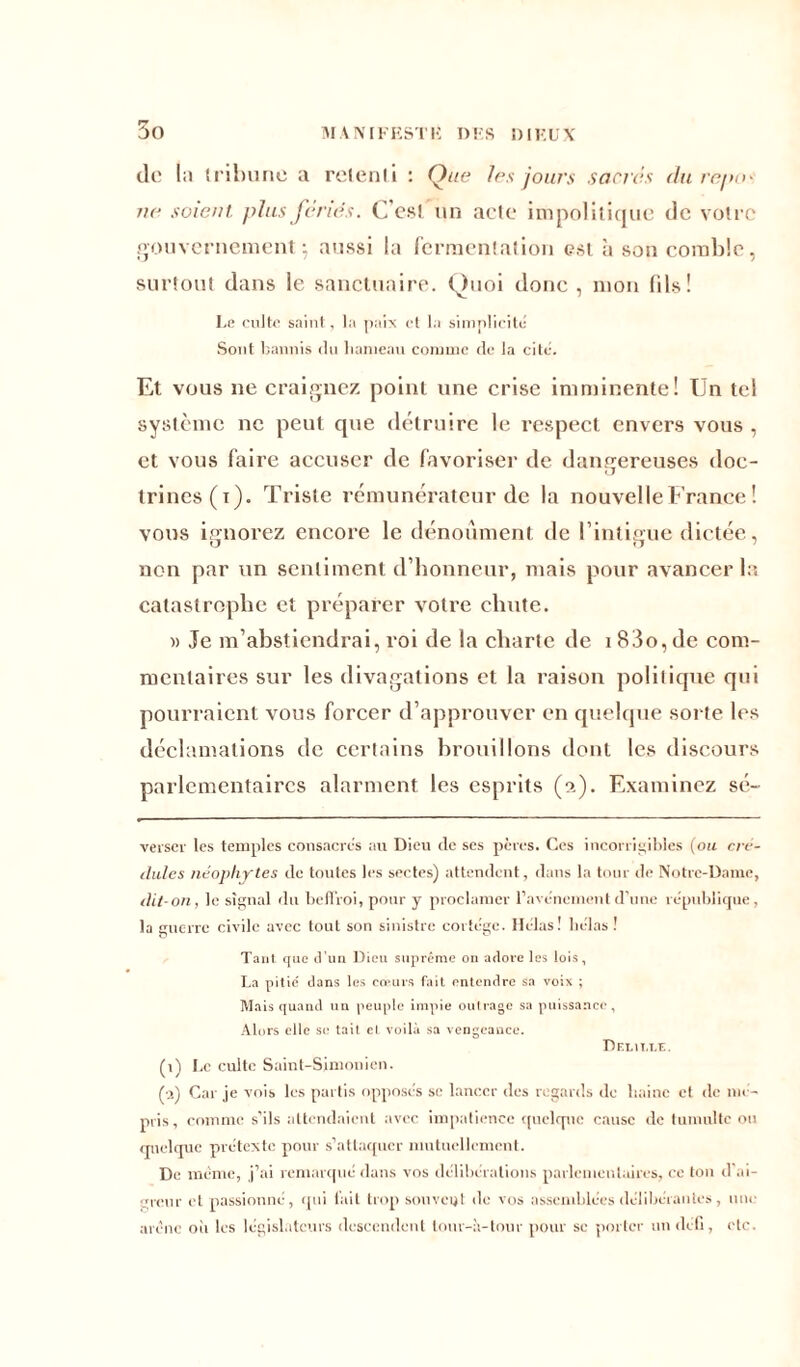 do la tribune a retenti : Que fus jours sacres du rente ne soient, plus fériés. C’est un acte impolitique de votre gouvernement-, aussi la fermentation est à son comble, surtout dans le sanctuaire. Quoi donc , mon fils! Le culte saint, la paix et la simplicité Sont bannis du hameau comme de la cite. Et vous ne craignez point une crise imminente! Un tel système ne peut que détruire le respect envers vous , et vous faire accuser de favoriser de dangereuses doc- trines (i). Triste rémunérateur de la nouvelle France ! vous ignorez encore le dénouaient de l’intieue dictée, U O non par un sentiment d’honneur, mais pour avancer la catastrophe et préparer votre chute. )> Je m’abstiendrai, roi de la charte de i 83o,de com- mentaires sur les divagations et la raison politique qui pourraient vous forcer d’approuver en quelque sorte les déclamations de certains brouillons dont les discours parlementaires alarment les esprits (2). Examinez sé~ verser les temples consacres au Dieu de ses pères. Ces incorrigibles (ou cré- dules néophytes de toutes les sectes) attendent, dans la tour de Notre-Dame, dit-on, le signal du beffroi, pour y proclamer l’avènement d’une république, la guerre civile avec tout son sinistre cortège. Hclas! hélas ! Tant que d'un Dieu suprême on adore les lois, La pitié dans les cœurs fait entendre sa voix ; Mais quand un peuple impie outrage sa puissance, Alors elle se tait et voilà sa vengeance. Deluxe. (1) Le culte Saint-Sjmonicn. M Car je vois les partis opposés se lancer des regards de haine et de mé- pris, comme s’ils attendaient avec impatience quelque cause de tumulte on quelque prétexte pour s’attaquer mutuellement. De même, j’ai remarqué dans vos délibérations parlementaires, ce ton d'ai- greur et passionné, qui tait trop souvent de vos assemblées délibérantes, une arène oit les législateurs descendent lonr-à-tour pour se porter undeh, etc.