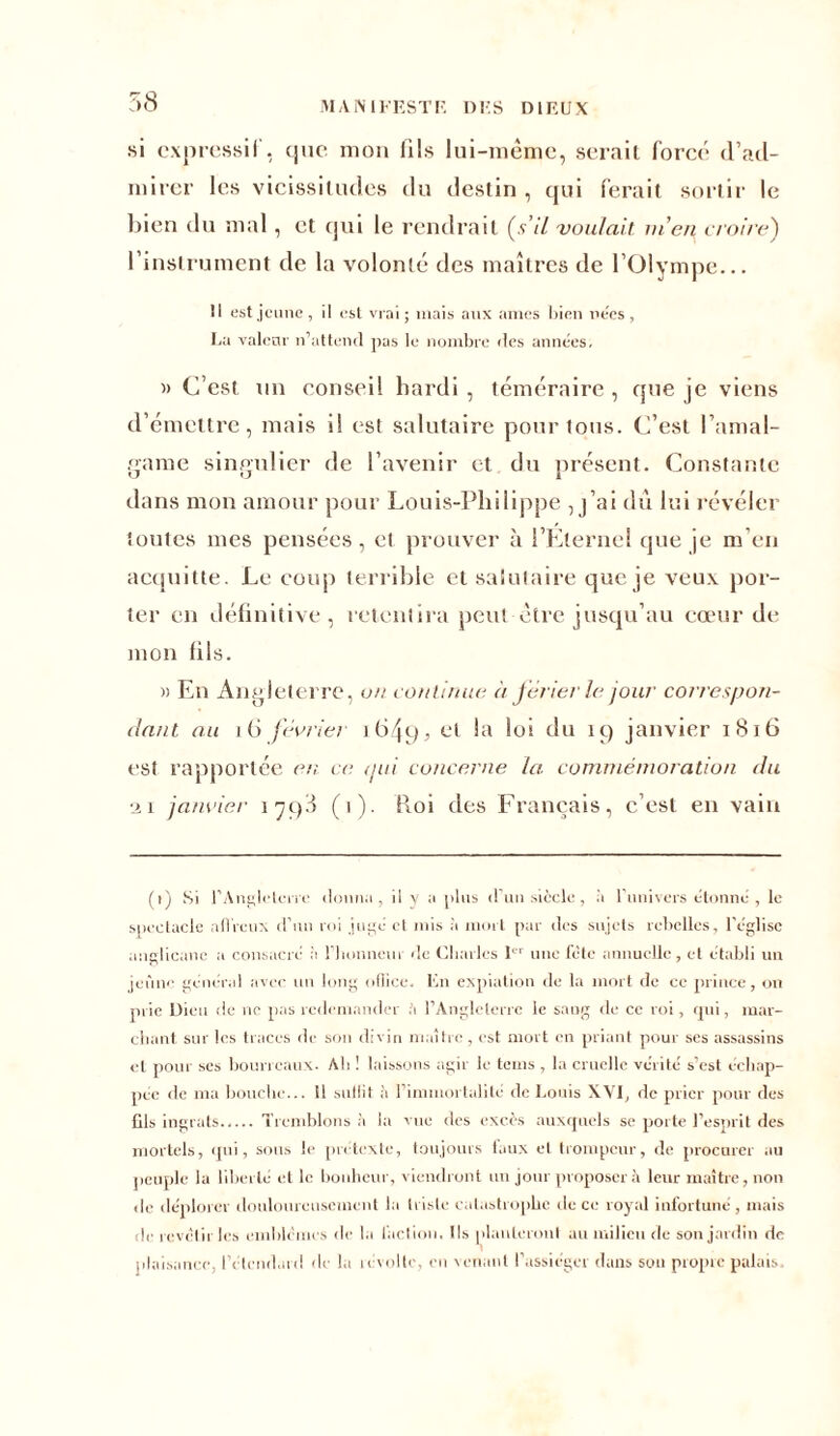 MA N I K EST F. DH S D1F.UX si expressif, que mon fils lui-même, serait forcé d’ad- mirer les vicissitudes du destin , qui ferait sortir le bien du mal, et qui le rendrait (s’il voulait ni en croire') l’instrument de la volonté des maîtres de l’Olympe... Il est jeune, il est vrai; mais aux âmes bien ne'es, La valcnr n’attend pas le nombre des années. » C’est un conseil hardi, téméraire, que je viens d’émettre, mais il est salutaire pour tous. C’est l’amal- game singulier de l’avenir et du présent. Constante dans mon amour pour Louis-Philippe , j’ai dû lui révéler toutes mes pensées, et prouver à l’Elernel que je m’en acquitte. Le coup terrible et salutaire que je veux por- ter en définitive, retentira peut être jusqu’au cœur de mon fils. » En Angleterre, on continue à férier le jour cotrespon- dant au 16 février 16495 l°‘ du 19 janvier 1816 est rapportée en ce <jui concerne la commémoration du ■ii janvier 1798 (1). Roi des Français, c’est en vain (1) Si l'Angleterre donna, il y a plus d’un siècle, à l'univers étonné , le spectacle affreux d’un roi jugé cl mis à mort par des sujets rebelles, l'église anglicane a consacré à l'honneur de Charles 1er une fêle annuelle, et établi un jeûne général avec un long oflice, lin expiation de la mort de ce prince, on prie Dieu de ne pas redemander h l’Angleterre le saug de ce roi, qui, mar- chant sur les traces de son divin maître , est mort en priant pour ses assassins et pour ses bourreaux. Ah ! laissons agir le teins , la cruelle vérité s’est échap- pée de ma bouche... 11 sullit à l’immortalité de Louis XVI, de prier pour des Gis ingrats Tremblons à la vue des excès auxquels se porte l’esprit des mortels, qui, sous le prétexte, toujours faux et trompeur, de procurer au peuple la liberté et le bonheur, viendront un jour proposera leur maître, non de déplorer douloureusement la triste catastrophe île ce royal infortuné, mais le revêtir les emblèmes de la faction. Ils planteront au milieu de son jardin de plaisance, l’étendard de la révolte, en venant l’assiéger dans son propre palais.