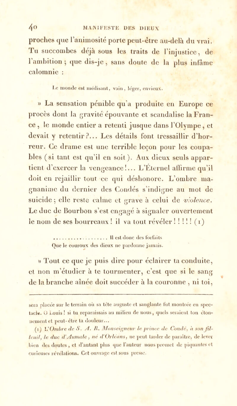 proches que l’animosité porte peut-être au-delà du vrai. Tu succombes déjà sous les traits de l’injustice, de 1 ambition ; que dis-je, sans doute de la plus infâme calomnie : I.o monde est médisant, vain, léger, envieux. » La sensation pénible qu'a produite en Europe ce procès dont la gravité épouvante et scandalise la Fran- ce , le monde entier a retenti jusque dans l’Olympe, et devait y retentir?... Les détails font tressaillir d’hor- reur. Ce drame est une terrible leçon pour les coupa- bles (si tant est qu’il en soit). Aux dieux seuls appar- tient d’exercer la vengeance!... L’Éternel affirme qu’il doit en rejaillir tout ce qui déshonore. L’ombre ma- pnanime du dernier des Coudés s’indigne au mot de suicide : elle reste calme et prave à celui de violence. 1 O Le duc de Bourbon s’est enoapé à signaler ouvertement a cj u le nom de ses bourreaux ! il va tout révéler ! ! ! ! ! (i) U est donc des forfaits Que le couroux des dieux ne pardonne jamais. » Tout ce que je puis dire pour éclairer ta conduite, et non m’étudier à te tourmenter, c’est que si le sang de la branche aînée doit succéder à la couronne , ni toi, sera placée sur le terrain où sa tète auguste et sanglante fut montrée en spec- tacle. O i.ouis ! si tu reparaissais au milieu de nous, quels seraient ton éton- nement et peut-être ta douleur... (i) L'Ombre de S. /I. II. Monseigneur le prince de Coudé, il son fil- lauil, le duc d yiumale , né (l’Orléans, ne peut tarder de paraître, de lever bien des doutes , et d’autant plus que l’auteur nous promet de piquantes et curieuses révélations. Cet ouvrage est sous presse.