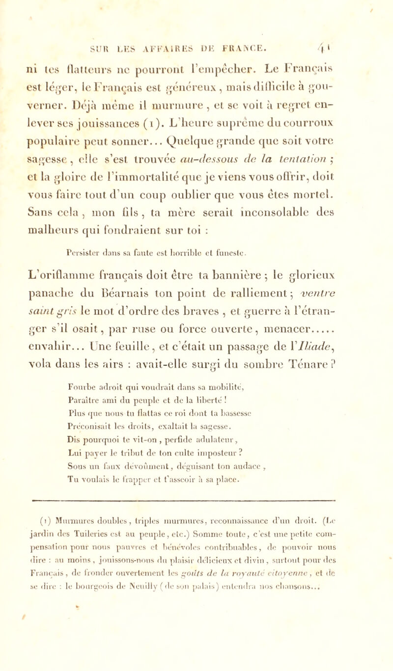 ni tes flatteurs ne pourront l’empêcher. Le Français est léger, le Français est généreux, mais dillicile h gou- verner. Déjà même il murmure , et se voit à regret en- lever ses jouissances (1). L’heure suprême du courroux populaire peut sonner... Quelque grande que soit votre sagesse, elle s’est trouvée au-dessous de la tentation ; et la gloire de l’immortalité que je viens vous offrir, doit vous faire tout d’un coup oublier que vous êtes mortel. Sans cela , mon üls , ta mère serait inconsolable des malheurs qui fondraient sur toi : Persister dans sa faute est horrible et funeste. L’oriflamme français doit être ta bannière ; le glorieux panache du Béarnais ton point de ralliement; ventre saint gris le mot d’ordre des braves , et guerre à l’étran- ger s il osait, par ruse ou force ouverte, menacer envahir... Une feuille, et c’était un passage de Y Iliade, vola dans les airs : avait-elle surgi du sombre Ténare ? Fourbe adroit cjui voudrait dans sa mobilité. Paraître ami du peuple et de la liberté ! Plus que nous tu flattas ce roi dont ta bassesse Préconisait les droits, exaltait la sagesse. Dis pourquoi te vit-on , perfide adulateur, Lui payer le tribut de ton culte imposteur? Sous un faux dévoùment, déguisant ton audace , Tu voulais le frapper et t’asseoir à sa place. (i) Murmures doubles, triples murmures, reconnaissance d’un droit. (Le jardin des Tuileries est au peuple, etc.) Somme toute, c'est une petite com- pensation pour nous pauvres et bénévoles contribuables, de pouvoir nous dire : au moins , jouissons-nous du plaisir délicieux et divin , surtout pour des Français, de fronder ouvertement les oil/s de la royauté citoyenne, et de se dire : le bourgeois de Neuilly ( de son palais) entendra nos chansons...