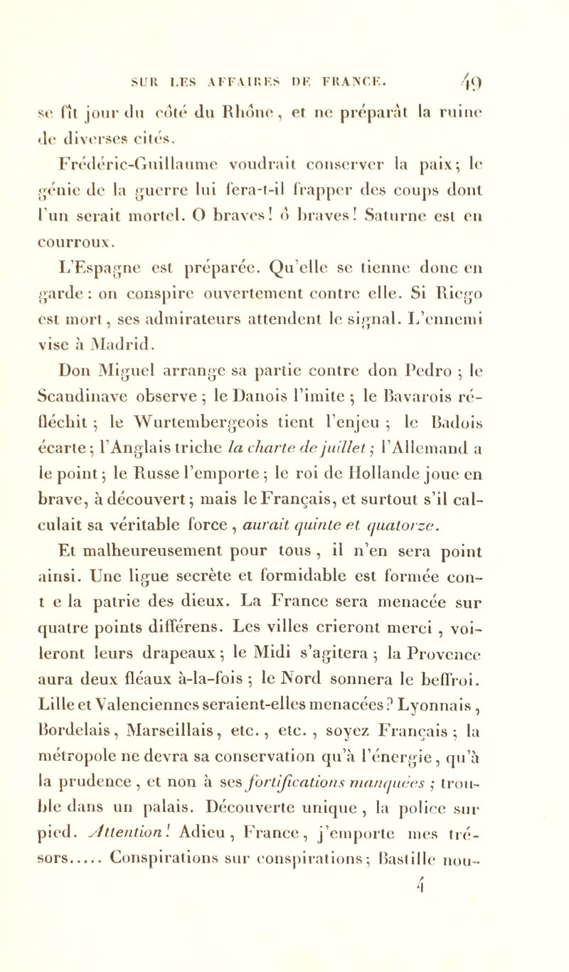 se fît jour du coté du Rhône., et ne préparât la ruine de diverses cités. Frédéric-Guillaume voudrait conserver la paix; le génie de la guerre lui fera-t-il frapper des coups dont l'un serait mortel. O braves! 6 braves! Saturne est en courroux. L’Espagne est préparée. Qu’elle se tienne donc en garde: on conspire ouvertement contre elle. Si Riego est mort, ses admirateurs attendent le signal. L’ennemi vise à Madrid. Don Miguel arrange sa partie contre don Pedro ; le Scandinave observe ; le Danois l’imite ; le Bavarois ré- fléchit ; le Wurtembergeois tient l’enjeu ; le Badois écarte ; l’Anglais triche la charte de juillet ; l’Allemand a le point ; le Russe l’emporte ; le roi de Hollande joue en brave, à découvert; mais le Français, et surtout s’il cal- culait sa véritable force , aurait quinte et quatorze. Et malheureusement pour tous , il n’en sera point ainsi. Une ligue secrète et formidable est formée con- t e la patrie des dieux. La France sera menacée sur quatre points différens. Les villes crieront merci , voi- leront leurs drapeaux ; le Midi s’agitera ; la Provence aura deux fléaux à-la-fois; le Nord sonnera le beffroi. Lille et Valenciennes seraient-elles menacées ? Lyonnais , Bordelais, Marseillais, etc., etc., soyez Français; la métropole ne devra sa conservation qu’à l’énergie, qu’à la prudence , et non à ses fortifications manquées ; trou- ble dans un palais. Découverte unique , la police sur pied, sittention'. Adieu, France, j’emporte mes tré- sors Conspirations sur conspirations; Bastille hou- 'I