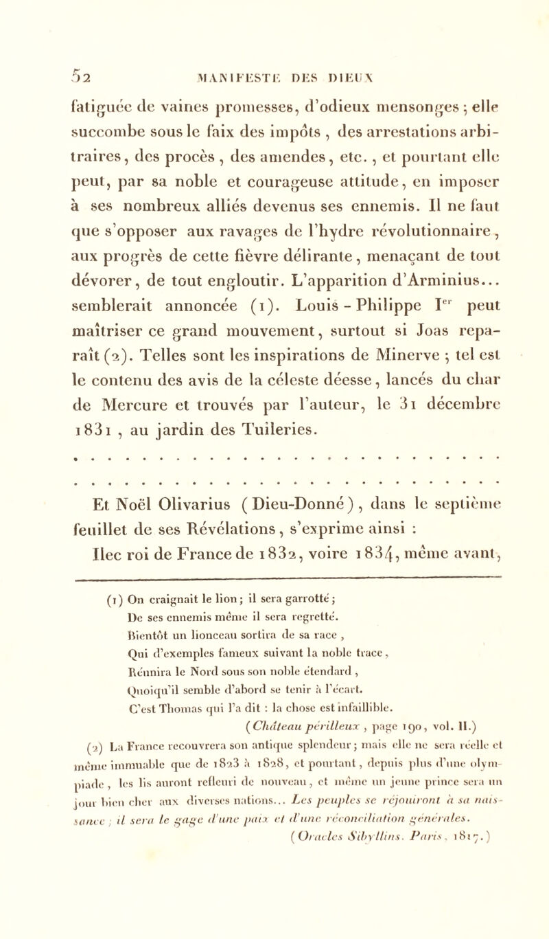 fatiguée de vaines promesses, d’odieux mensonges ; elle succombe sous le faix des impôts , des arrestations arbi- traires, des procès , des amendes, etc. , et pourtant elle peut, par sa noble et courageuse attitude, en imposer à ses nombreux alliés devenus ses ennemis. Il ne faut <pie s’opposer aux ravages de l’hydre révolutionnaire , aux progrès de cette fièvre délirante, menaçant de tout dévorer, de tout engloutir. L’apparition d’Arminius... semblerait annoncée (i). Louis - Philippe Ier peut maîtriser ce grand mouvement, surtout si Joas repa- raît (2). Telles sont les inspirations de Minerve ; tel est le contenu des avis de la céleste déesse, lancés du char de Mercure et trouvés par l’auteur, le 3i décembre 1 831 , au jardin des Tuileries. Et Noël Olivarius (Dieu-Donné), dans le septième feuillet de ses Révélations, s’exprime ainsi : Dec roi de France de 1832, voire 1834, meme avant, (1) On craignait le lion; il sera garrotte; De ses ennemis même il sera regrette', bientôt un lionceau sortira de sa race , Qui d’exemples fameux suivant la noble trace, Réunira le Nord sous son noble étendard , Quoiqu’il semble d’abord se tenir à l’écart. C’est Thomas qui l’a dit : la chose est infaillible. ( Château périlleux , page 190, vol. II.) (•2) La France recouvrera son antique splendeur ; mais elle ne sera réelle et même immuable que de i8a3 à 1828, et pourtant, depuis plus d’une olym- piade , les lis auront refleuri de nouveau, cl même un jeune prince sera un jour bien cher aux diverses nations... Les peuples se réjouiront a su nais- sance il sent le sage d’une paix et d'une réconciliation générales. (O/ ■actes Sibyllins. Paris. 18!^.)