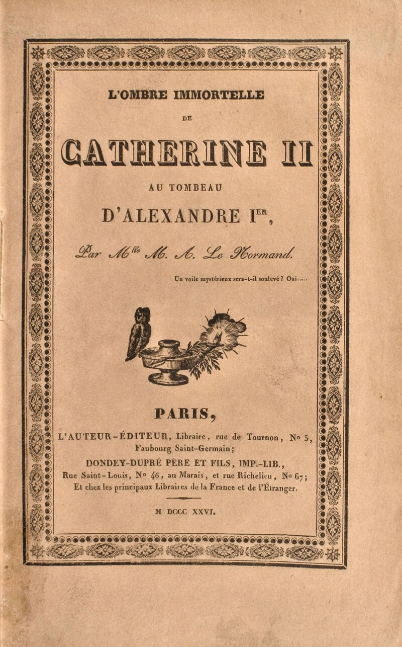 L'OMBRE IMMORTELLE AU TOMBEAU D’ALEXANDRE I lormcwta Un voile mystérieux sera-t-il soulevé ? Oui PARIS L’AUTEUR-ÉDITEUR, Libraire, rue de Tournon, N Faubourg Saint-Germain; DONDEY-DUPRÉ PÈRE ET FILS, IMP.-LIB., Rue Saint-Louis, N° 46> au Marais, et rue Richelieu , N° ( Et chez les principaux Libraiies de la France et de l’Étranger. M DCCC XXVI,