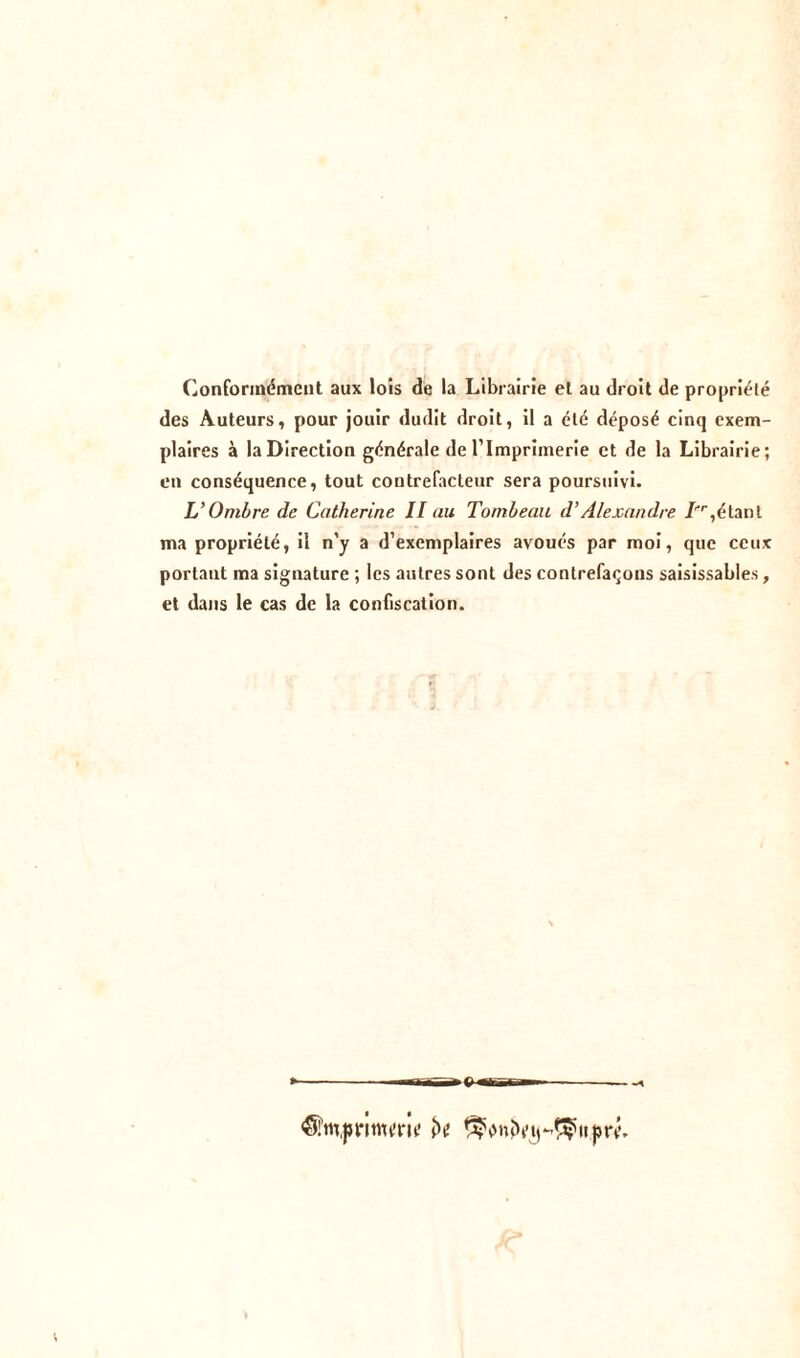 Conformément aux lois de la Librairie et au droit de propriété des Auteurs, pour jouir dudit droit, il a été déposé cinq exem- plaires à la Direction générale de l’Imprimerie et de la Librairie; en conséquence, tout contrefacteur sera poursuivi. L’Ombre de Catherine II au Tombeau d’Alexandre Tr1 étant ma propriété, il n'y a d’exemplaires avoués par moi, que ceux portant ma signature ; les autres sont des contrefaçons saisissables, et dans le cas de la confiscation. «Si’m.ju-inu’m' ^nîbMr^itjm*.