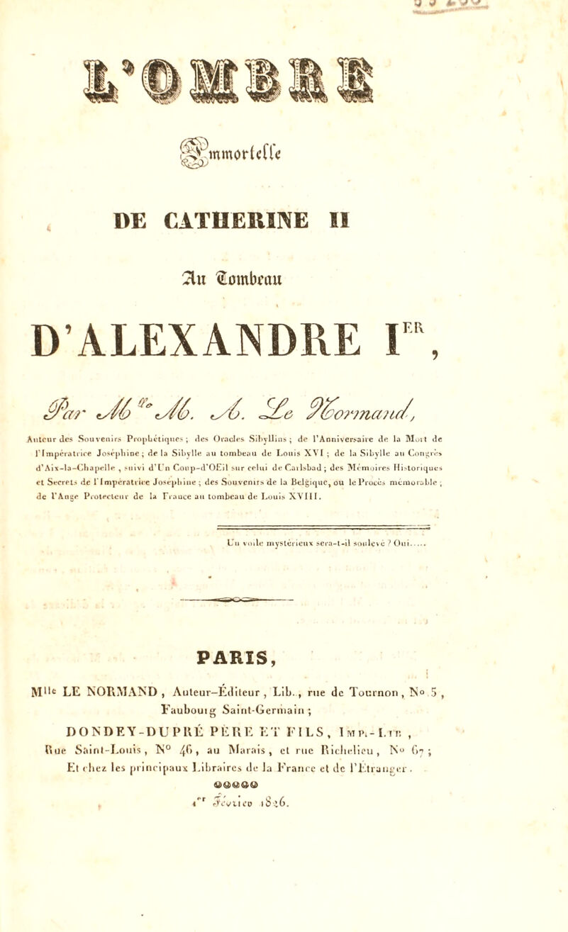 DE CATHERINE ÏI 2lu tombeau D’ALEXANDRE F\ ^ /a t/f6. <y6. ^ %or?naud\ Auteur Jes Souvenirs Prophétiques ; «les Oracles Sibyllins; de l’Anniversaire de la Mort de l’Impératrice Joséphine; de la Sibylle au tombeau de Louis XVI ; de la Sibylle au Congre» d'Aix-la-Chapelle , suivi d’L’n Coup-d'OEil sur celui deCailsbad; des Mémoires Hirlorique» et Secrets de 1 Impératrice Joséphine ; des Souvenirs de la Belgique, ou le Procès mémorable , de l’Ange Protecteur de la Frauce au tombeau de Louis XVI11. Lu voile mystérieux sera-t-il soulevé ? Oui PARIS, Mlle LE NORMAND , Auteur-Éditeur, Lib., rue de Tournon, N» 5 , Faubouig Saint-Germain ; DONDEY-DUPRÉ PÈRE ET FILS, Imp.-I.tt. , Rue Saint-Louis, N° 4^* » au Marais, cl rue Richelieu, Nu 67 ; Et chez les principaux Libraires de la France et de l’Etranger. ooaeo l'r rJcVUCD lbi6.