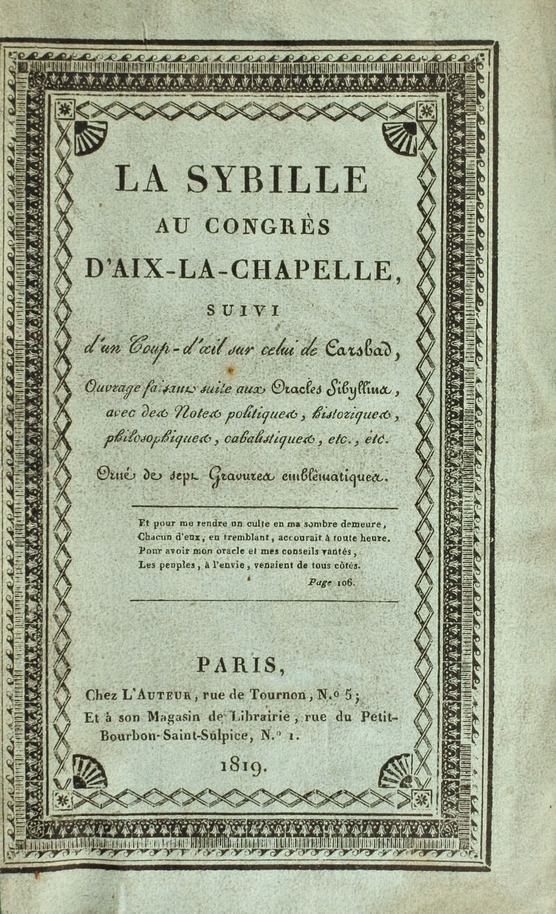 LA SYBILLE AU CONGRÈS D’AIX-LA-CHAPELLE lou/i- c/'cct/dur ce/tu c/e Gxvatmd ©tacfci çjifryffi ivtage [a.jattu iuile aux* avec deiù ŸZotesO poâtijue*0, $utozi(]ue<ù, pfh£céOjJfii(]ue& , ca6aâéti(]ue<6, etc., e/ô. DuxIj do depc. ÇtavuieOy ciu{5fètuattc|ue<3c. Tt pour me rendre un culte en ms sombre demeure, Chdcun d'eux, en tremblant, accourait à toute heure Pour avoir mon oracle et mes conseils vantés , Les peuples , à l’envie , venaient de tous côtés. Page 106. Chez L'Auteur , rue tle Tournon, N.° 5 j Et à son Magasin dé I.ihrairie, rue du Petit- Bourbon-Sain t-Sûlpice, N.° 1. ■ — ■! !»■■■ SJI» mmoMisiluwiunsiuiami llllMumisu Hniuinniwni—.'cal