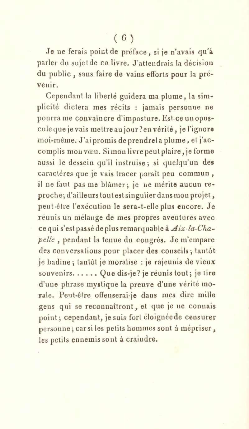 Je ue ferais point de préface, si je n’avais qu’à parler du sujet de ce livre. J’attendrais la décision du public , saus faire de vains efforts pour la pré- venir. Cependant la liberté guidera ma plume, la sim- plicité dictera mes récits : jamais personne ne pourra me convaincre d’imposture. Est-ce un opus- cule que je vais mettre au jour ? en vérité, je l’ignora moi-même. J’ai promis deprendrela plume, et j’ac- complis mou vœu. Si mou livre peut plaire, je forme aussi le desseiu qu’il instruise; si quelqu’un des caractères que je vais tracer paraît peu commun , il ne faut pas me blâmer; je ne mérite aucun re- proche; d’ailleurs tout est singulier dans mon projet, peut-être l’exécution le sera-t-elle plus encore. Je réunis un mélange de mes propres aventures avec ce qui s’est passé de plus remarquable à Aix-la-Cha- pelle , pendant la tenue du congrès. Je m’empare des conversations pour placer des conseils; tantôt je badine ; tantôt je moralise : je rajeunis de vieux souvenirs Que dis-je? je réunis tout; je lire d’une phrase mystique la preuve d’une vérité mo- rale. Peut-être offenserai-je dans mes dire mille gens qui se reconnaîtront, et que je ne connais point; cependant, je suis fort éloignée de censurer personne ; carsi les petits hommes sont à mépriser, les petits ennemis sont à craindre.