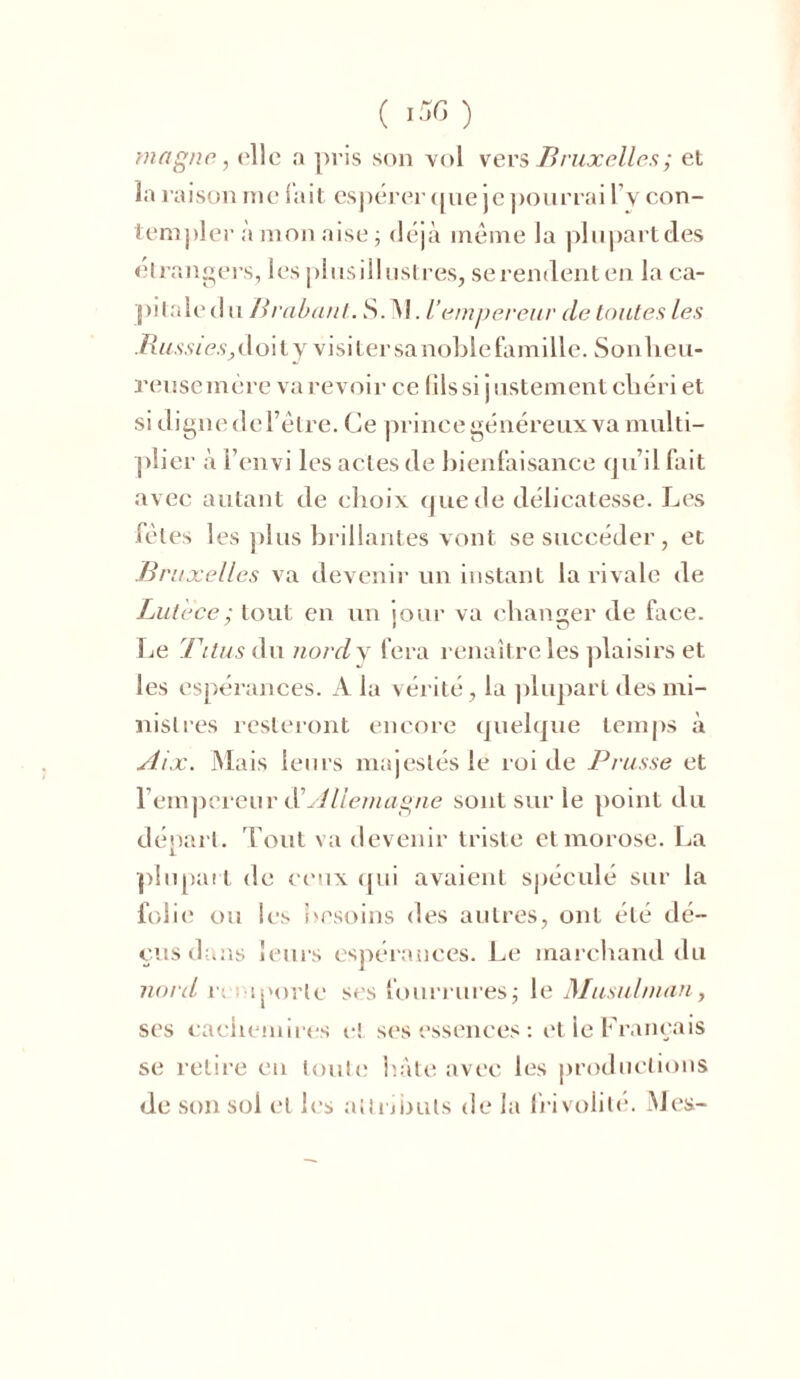 magne, ('lie a pris son vol vers Bruxelles ; et la raison me lait espérer que je pourrai 1 v con- templer à mon aise ; déjà même la plupart des étrangers, lesplusillustres, se rendent en la ca- pitale d u Brabant. S. Al. U empereur de toutes les Ru .s\s7e.s,doily visiter sa noble famille. Son heu- reuse mère va revoir ce lils si justement chéri et si digne de l’être. Ce prince généreux va multi- plier à l’envi les actes de bienfaisance qu’il fait avec autant de choix que de délicatesse. Les fêtes les plus brillantes vont se succéder, et Bruxelles va devenir un instant la rivale de Lut 'ece; tout en un jour va changer de face. Le Titus du nord y fera renaître les plaisirs et les espérances. A la vérité, la plupart des mi- nistres resteront encore quelque temps à Aix. Mais leurs majestés le roi de Prusse et l’empereur dû Allemagne sont sur le point du départ. Tout va devenir triste et morose. La plupart de ceux qui avaient spéculé sur la folie ou les besoins des autres, ont été dé- çus dans leurs espérances. Le marchand du nord r. aporie ses fourrures; le Musulman, ses cachemires ci ses essences : et le Français se retire en toute hâte avec les productions de son sol et les attributs de la frivolité. Mes-