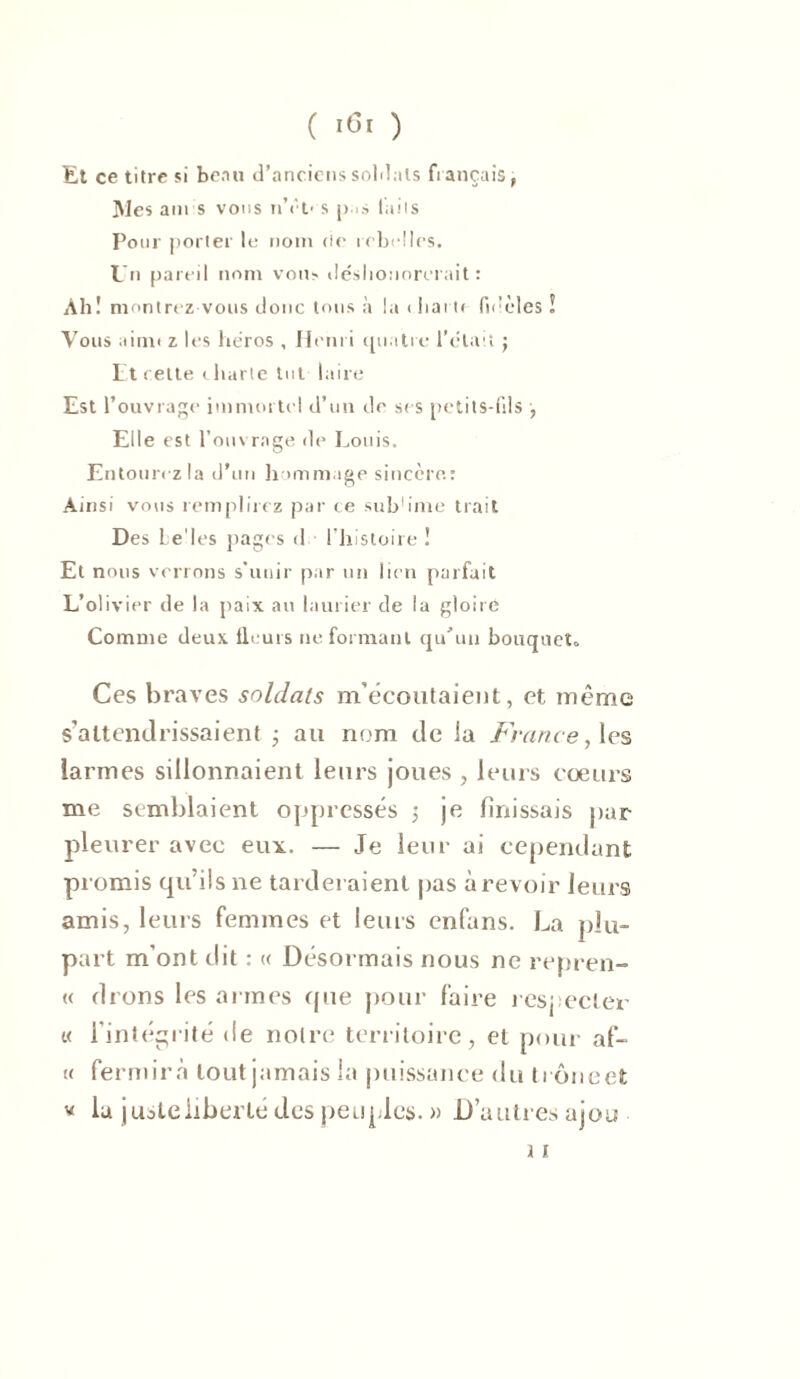 Et ce titre si beau d’anciens soldais fiançais, Mes am s vous nYo s pas laiis Pour porter le nom fie rebelles. Un pareil nom vous déshonorerait : Ali ! montrez vous donc tous à la < liai te fidèles ! Vous a irait z les héros , Henri quatre l’était j Et celte charte tut laire Est l’ouvrage immortel d’un de ses petits-fils , Elle est l’ouvrage de Louis. Entourez la d’un hommage sincère.: Ainsi vous remplirez par ce subh'me trait Des Le'les pages d l’histoire! Et nous verrons s’unir par un lien parfait L’olivier de la paix au laurier de la gloire Comme deux fleurs ne formant qu'un bouquet» Ces braves soldats m’écoutaient, et même s’attendrissaient 3 au nom de la France, les larmes sillonnaient leurs joues , leurs coeurs me semblaient oppressés 3 je finissais par pleurer avec eux. — Je leur ai cependant promis qu’ils ne tarderaient pas à revoir leurs amis, leurs femmes et leurs enfans. La plu- part m’ont dit : « Désormais nous ne repren- « cirons les armes que pour faire respecter « l’intégrité de noire territoire, et pour af- « fermirà tout jamais la puissance du tiôneet * la justeliberté des peuples. » D’autres ajou i 1