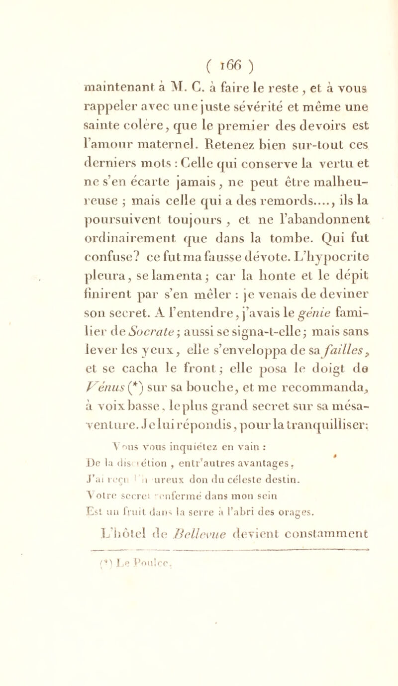 ( '66 ) maintenant à M. G. à faire le reste , et à vous rappeler avec une juste sévérité et môme une sainte colère, que le premier des devoirs est l’amour maternel. Retenez bien sur-tout ces derniers mots : Celle qui conserve la vertu et ne s’en écarte jamais, ne peut être malheu- reuse ; mais celle qui a des remords...., ils la poursuivent toujours , et ne l’abandonnent ordinairement que dans la tombe. Qui fut confuse? ce fut ma fausse dévote. L’hypocrite pleura, se lamenta -, car la honte et le dépit finirent par s’en mêler : je venais de deviner son secret. A l’entendre, j’avais le génie fami- lier de Socrate ; aussi se signa-l-elle ; mais sans lever les yeux, elle s’enveloppa de sa failles P et se cacha le front -, elle posa le doigt de Vémis (*) sur sa bouche, et me recommanda, à voix basse. le plus grand secret sur sa mésa- venture. .1 e lui répondis, pour la tranquilliser: Vr>us vous inquiétez en vain : * De la dis 'élion , entr’autres avantages. J’ai reçi 1 ii ureux don du céleste destin. Votre secret ‘enfermé dans mon sein Est un fruit dans la serre à l’abri des orages. L’hôtel de Belle-vue devient constamment Ee Uoulcc.