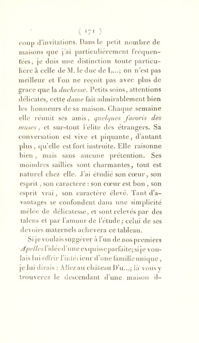 coup d’invitations. Dans le petit nombre de maisons que j’ai particulièrement fréquen- tées, je dois une distinction toute particu- lière à celle de M. le duc de L...; on n'est pas meilleur et l’on ne reçoit pas avec plus de grâce que la duchesse. Petits soins, attentions délicates, cette dame fait admirablement bien les honneurs de sa maison. Chaque semaine elle réunit ses amis, quelques favoris des muses, et sur-tout l’élite des étrangers. Sa conversation est vive et piquante, d’autant plus , qu elle est fort instruite. Elle raisonne bien , mais sans aucune prétention. Ses moindres saillies sont charmantes, tout est naturel chez elle. J’ai étudié son coeur, son esprit, son caractère : son coeur est bon , son esprit vrai, son caractère élevé. Tant d’a- vantages se confondent dans une simplicité mêlée de délicatesse, et sont relevés par des talens et par l’amour de l’étude; celui de ses devoirs maternels achèvera ce tableau. Si je voulais suggérer à l’un de nos premiers jjpellesl idée d'une ex quisse parlai te; si je vou- lais lui offrir l’intéi ieur d’une famille unique , je lui dirais : Allez au château D’u...; ià vous y trouverez le descendant d’une maison il-