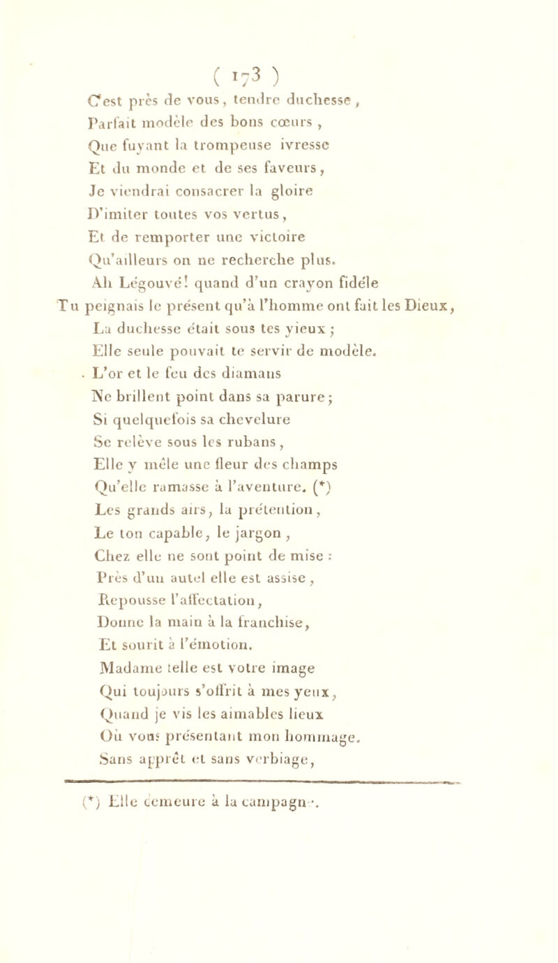 ( ’?3 ) Cest près de vous, tendre duchesse, Parfait modèle des bons cœurs , Que fuyant la trompeuse ivresse Et du monde et de ses faveurs, Je viendrai consacrer la gloire D’imiter toutes vos vertus, Et de remporter une victoire Qu’ailleurs on ne recherche plus. Ah Légouvé! quand d’un crayon fidèle Tu peignais le présent qu’à l’homme ont fait les Dieux, Lu duchesse était sous tes yieux ; Elle seule pouvait te servir de modèle. . L’or et le feu des diamans Ne brillent point dans sa parure; Si quelquefois sa chevelure Se relève sous les rubans , Elle y mêle une fleur des champs Qu’elle ramasse à l’aventure. (*) Les grands airs, la prétention, Le ton capable, le jargon , Chez elle ne sont point de mise : Près d’uu autel elle est assise , Pœpousse l’affectation, Donne la main à la franchise, Et sourit à l’émotion. Madame telle est votre image Qui toujours s’offrit à mes yeux, Quand je vis les aimables lieux Où vous présentant mon hommage. Sans apprêt et sans verbiage, (*) Elle cemeure à la campagn•*.