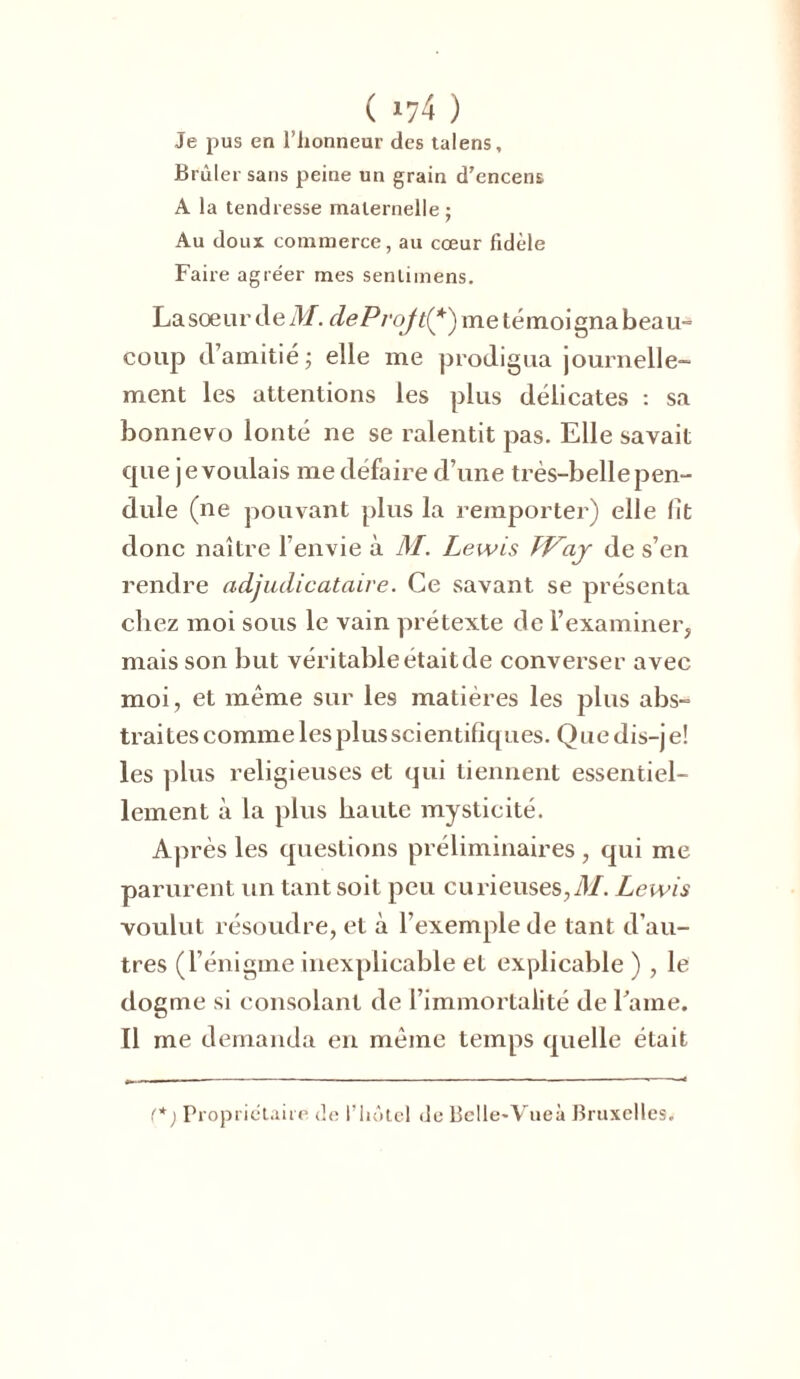 Je pus en l’honneur des talens. Brûler sans peine un grain d’encens A la tendresse maternelle ; Au doux commerce, au cœur fidèle Faire agréer mes senlimens. La sœur de M. cleProJt(*) me témoigna beau- coup d’amitié ; elle me prodigua journelle- ment les attentions les plus délicates : sa bonnevo lonté ne se ralentit pas. Elle savait que je voulais me défaire d’une très-belle pen- dule (ne pouvant plus la remporter) elle fit donc naître l’envie à M. Lewis TVay de s’en rendre adjudicataire. Ce savant se présenta chez moi sous le vain prétexte de l’examiner, mais son but véritable étaitde converser avec moi, et même sur les matières les plus abs- traites comme les plus scientifiques. Que dis-je! les plus religieuses et qui tiennent essentiel- lement à la plus haute mysticité. Après les questions préliminaires , qui me parurent un tant soit peu eu rieuses, M. Lewis voulut résoudre, et à l’exemple de tant d’au- tres (l’énigme inexplicable et explicable ) , le dogme si consolant de l’immortalité de Lame. Il me demanda en même temps quelle était f*) Propriétaire de l’hôtel de Bclle-Vueà Bruxelles.