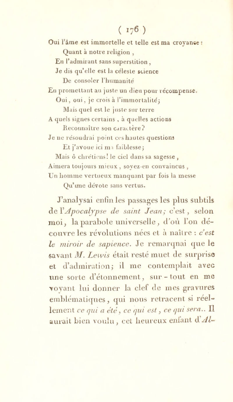 ( *76 ) Oui l’âme est immortelle et telle est ma croyance : Quant à notre religion , En l’admirant sans superstition , Je dis qu’elle est la céleste science De consoler l’humanité En promettant au juste un dieu pour récompense. Oui, oui, je crois à l’immortalité; Mais quel est le juste sur terre A quels signes certains , à quelles actions Reconnaître son caractère? Je ne résoudrai point ces hautes questions Et j’avoue ici m i faiblesse; Mais ô chrétiens! le ciel dans sa sagesse, Aimera toujours mieux , soyez-en convaincus , Un homme vertueux manquant par fois la messe Qu’une dévote sans vertus. J’analysai enfin les passages les plus subtils de Y Apocalypse de saint Jean; c'est, selon moi, la parabole universelle ; d’où l’on dé- couvre les révolutions nées et à naître : c’est le miroir de sapience. Je remarquai que le savant M. Lewis était resté muet de surprise et d’admiration; il me contemplait avec une sorte d’étonnement, sur - tout en me voyant lui donner la clef de mes gravures emblématiques, qui nous retracent si réel- lement ce qui a été, ce qui est, ce qui sera.. Il aurait bien voulu , cet heureux enfant dAl~