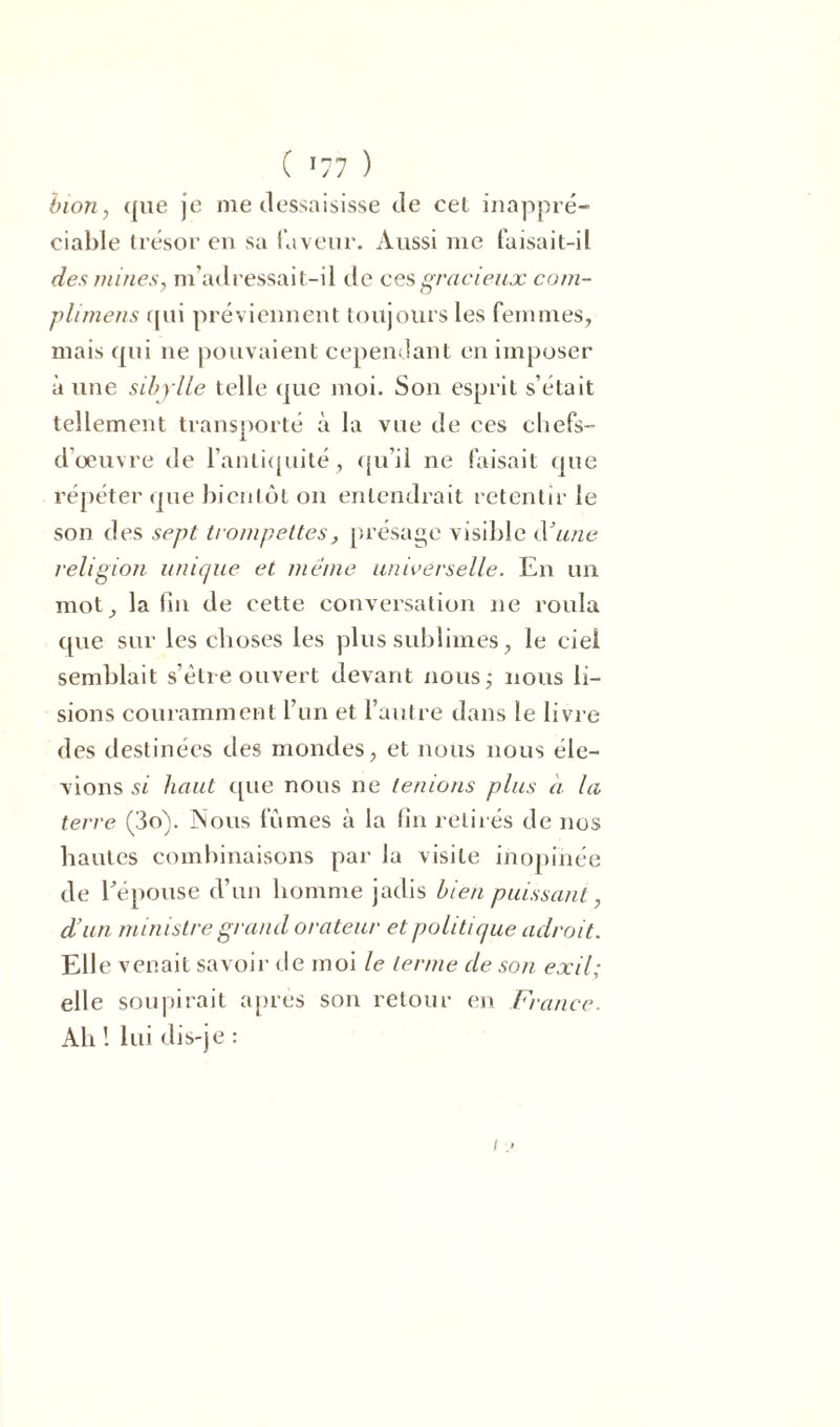 ( *77 ) b ion, <[iie je me dessaisisse de cet inappré- ciable trésor en sa faveur. Aussi me faisait-il des mines, m’adressai t-il de ces gracieux com- plirnens qui préviennent toujours les femmes, mais qui 11e pouvaient cependant en imposer à une sibylle telle que moi. Son esprit s’était tellement transporté à la vue de ces chefs- d'œuvre de l'antiquité, qu’il ne faisait que répéter que bientôt on entendrait retentir le son des sept trompettes, présage visible d3une religion unique et même universelle. En un mot, la fin de cette conversation ne roula que sur les choses les plus sublimes, le ciel semblait s’être ouvert devant nous,- nous li- sions couramment l’un et l’autre dans le livre des destinées des mondes, et nous nous éle- vions si haut que nous ne tenions plus à la terre (3o). Nous fumes à la fin retirés de nos hautes combinaisons par la visite inopinée de l'épouse d’un homme jadis bien puissant, d’un ministre grand orateur et politique adroit. Elle venait savoir de moi le terme de son exil; elle soupirait après son retour en France. Ah ! lui dis-je :