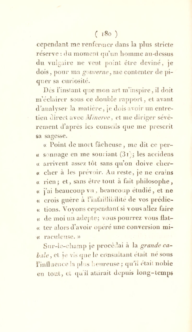 cependant me renfermer dans la pins stricte réserve : du moment ou’un homme au-dessus i du vulgaire ne veut point être deviné, je dois, pour ma gouverne, me contenter de pi- quer sa curiosité. Dès l’instant que mon art m’inspire, il doit m’éclairer sous ce double rapport, et avant d'analyser la matière, je dois avoir un entre- tien direct avec Minerve, et me diriger sévè- rement d’après les conseils que me prescrit sa sagesse. « Point de mort fâcheuse, me dit ce per- te sonnage en me souriant (3 V; les accidens k arrivent assez tôt sans qu’on doive cher- té cher à les prévoir. Au reste, je ne crains te rien; et, sans être tout à fait philosophe, u j’ai beaucoup vu, beaucoup étudié, et ne « crois guère à l’infaillibilité de vos prédic- ee tions. Voyons cependant si vous allez faire et de moi un adepte; vous pourrez vous flat- ee ter alors d’avoir opéré une conversion mi- te racoleuse. » Sur-le-champ je procédai à la grande ca- bale , et ie vis que h' consultant était né sous l’intl ueuce !a plus heureuse; qu'ii était noble en tout, et tpi il attirait depuis long-temps