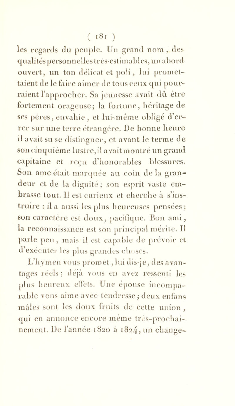 les regards du peuple. Un grand nom, des qualités personnelles très-est iniables, un abord ouvert, un ton délicat et poü , lui promet- taient de le faire aimer de tous ceux qui pour- raient l’approcher. Sa jeunesse avait du être fortement orageuse; la fortune, héritage de ses pères, envahie, cl lui-même obligé d’er- rer sur une terre étrangère. De bonne heure il avait su se distinguer, et avant le terme de son cinquième lustre,il avaitmonlré un grand capitaine et reçu d’honorables blessures. Son ame était marquée au coin de la gran- deur et de la dignité; son esprit vaste em- brasse tout. 11 est curieux et cherche à s’ins- truire : il a aussi les plus heureuses pensées; son caractère est doux, pacifique. Bon ami, la reconnaissance est son principal mérite. Il parle peu, mais il est capable de prévoir et d’exécuter les plus grandes cln ses. L hymen vous promet, lui dis-je, des avan- tages réels; déjà vous en avez ressenti les plus heureux effets. Une épouse incompa- rable vous aime avec tendresse; deux enfans mâles sont les doux fruits de celle union , qui en annonce encore même très-prochai- nement. De l’année 1820 à 1824,un change-