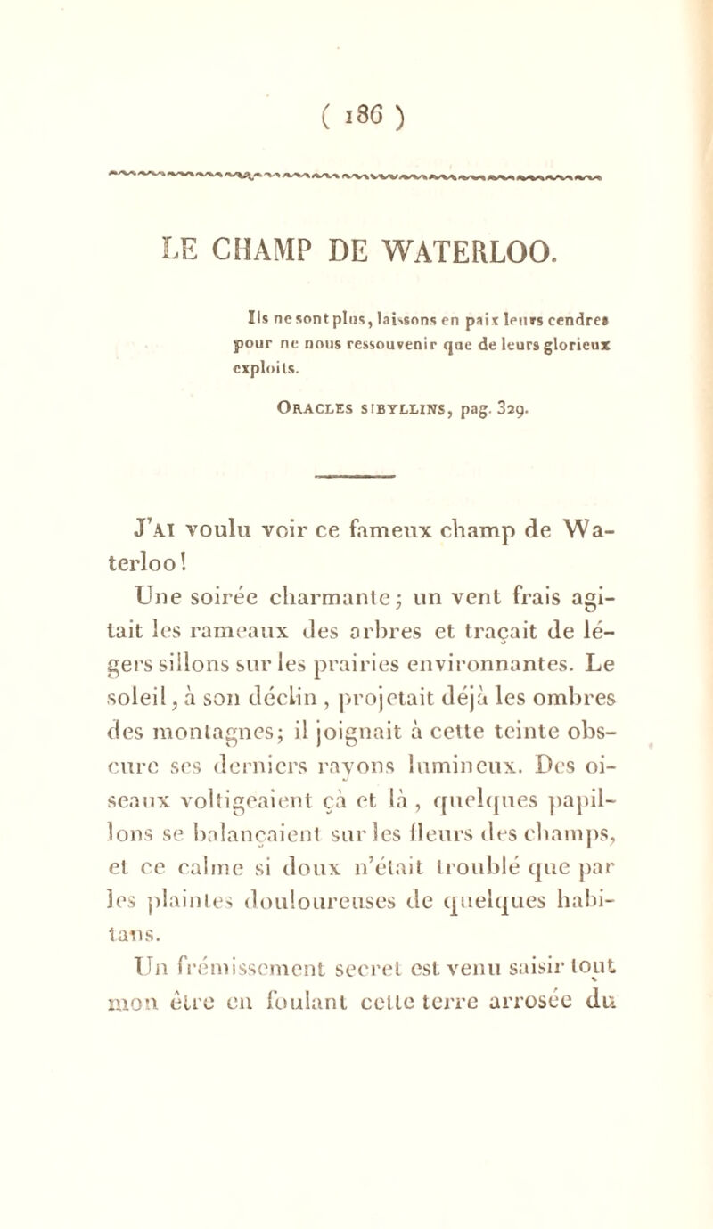 LE CHAMP DE WATERLOO. Ils ne sont plus, laissons en pais leurs cendre* pour ne nous ressouvenir que de leurs glorieux exploits. Oracles sibyllins, pag. 32g. J’Aï voulu voir ce fameux champ de Wa- terloo! Une soirée charmante ; un vent frais agi- tait les rameaux des arbres et traçait de lé- gers sillons sur les prairies environnantes. Le soleil, à son déclin , projetait déjà les ombres des montagnes; il joignait à cette teinte obs- cure ses derniers rayons lumineux. Des oi- seaux voltigeaient çà et là , quelques papil- lons se balançaient sur les Heurs des champs, et ce calme si doux n’était troublé que par les plaintes douloureuses de quelques habi- tait s. Un frémissement secret est venu saisir tout mon être en foulant celle terre arrosée du