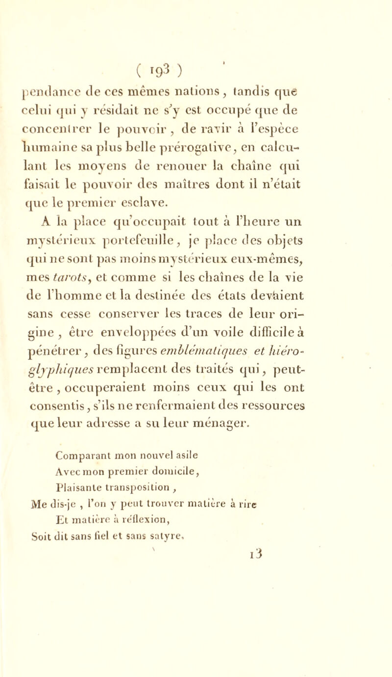 ( *93 ) pendance de ces mêmes nations, tandis que celui qui y résidait ne s’y est occupé que de concentrer le pouvoir, de ravir à l’espèce humaine sa plus belle prérogative, en calcu- lant les moyens de renouer la chaîne qui faisait le pouvoir des maîtres dont il n’était que le premier esclave. À la place qu’occupait tout à l’heure un mystérieux portefeuille, je place des objets qui ne sont pas moins mystérieux eux-mêmes, mes tarots, et comme si les chaînes de la vie de l’homme et la destinée des états devaient sans cesse conserver les traces de leur ori- gine , être enveloppées d’un voile difficile à pénétrer, des figures emblématiques et hiéro- glyphiques remplacent des traités qui, peut- être , occuperaient moins ceux qui les ont consentis, s’ils ne renfermaient des ressources que leur adresse a su leur ménager. Comparant mon nouvel asile Avec mon premier domicile, Plaisante transposition , Me dis-je , l’on y peut trouver matière à rire Et matière à re'flexion, Soit dit sans üel et sans satyre, i3