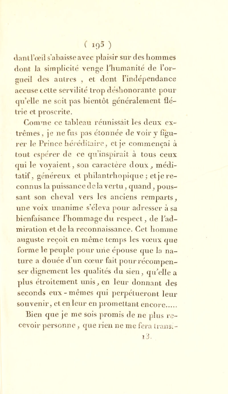 dant l’oeil s'abaisse avec ]>laisir sur des hommes dont la simplicité venge l’humanité de l’or- gueil des autres , et dont l’indépendance accuse cctle servilité trop déshonorante pour qu’elle ne soit pas bientôt généralement flé- trie et proscrite. Comme ce tableau réunissait les deux ex- trêmes , je ne fus pas étonnée de voir y figu- rer le Prince héréditaire, et je commençai à tout espérer de ce qu inspirait à tous ceux qui le voyaient, son caractère doux, médi- tatif, généreux et philantrhopique ; et je re- connus la puissance delà vertu, quand, pous- sant son cheval vers les anciens remparts, une voix unanime s’éleva pour adresser à sa bienfaisance l’hommage du respect, de l’ad- miration et de la reconnaissance. Cet homme auguste reçoit en même temps les vœux que forme le peuple pour une épouse que la na- ture a douée d’un cœur fait pour récompen- ser dignement les qualités du sien, qu’elle a plus étroitement unis, en leur donnant des seconds eux-mêmes qui perpétueront leur souvenir, et en leur en promettant encore Bien que je me sois promis de ne plus re- cevoir personne, que rien ne me fera trans.- i3.