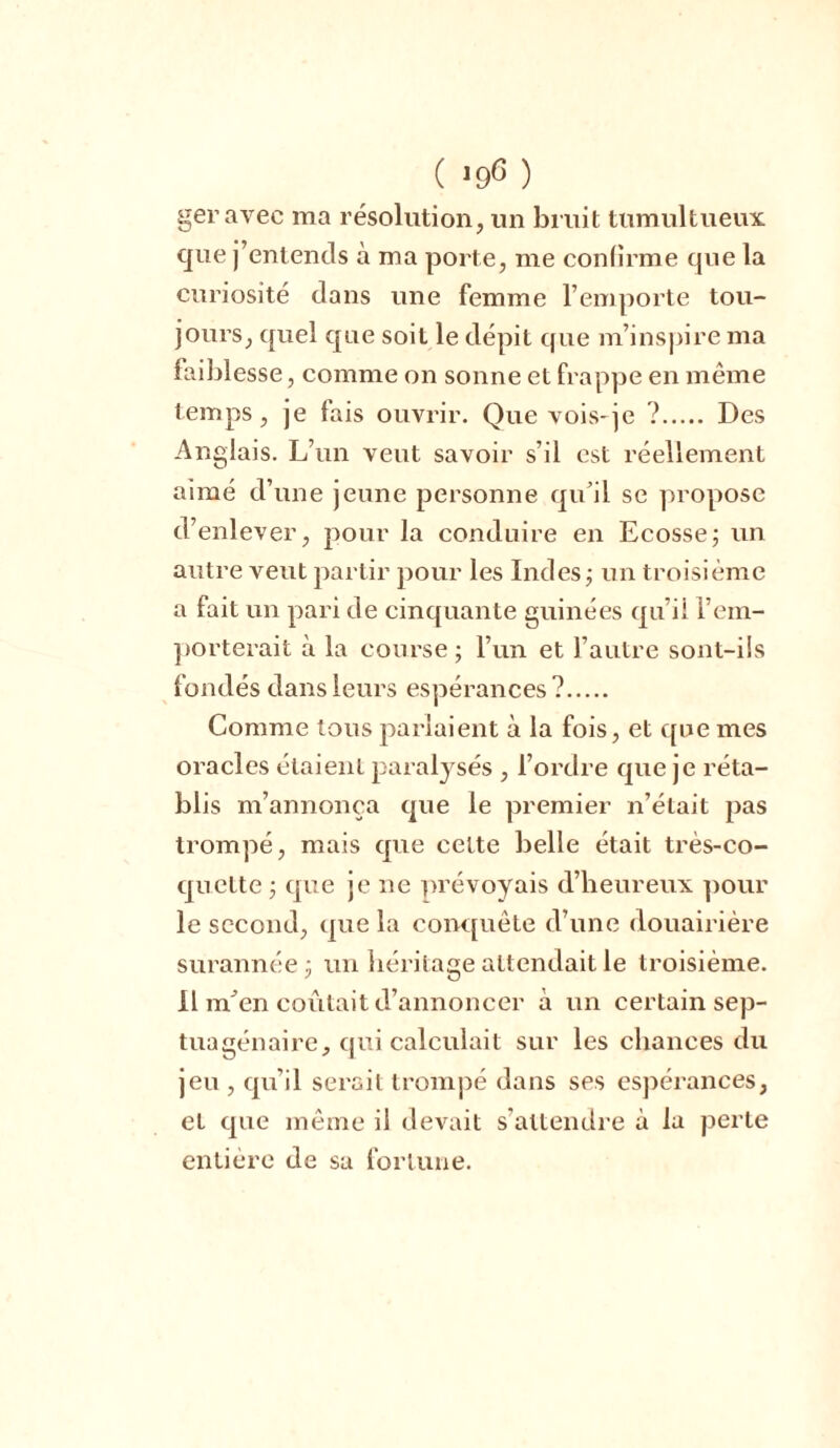 geravec ma résolution, un bruit tumultueux que j’entends à ma porte, me confirme que la curiosité dans une femme l’emporte tou- jours, quel que soit le dépit que m’inspire ma faiblesse, comme on sonne et frappe en même temps, je fais ouvrir. Que vois-je ? Des Anglais. L’un veut savoir s’il est réellement aimé d’une jeune personne qu’il se propose d’enlever, pour la conduire en Ecosse; un autre veut partir pour les Indes; un troisième a fait un pari de cinquante guinées qu’il l’em- porterait à la course; l’un et l’autre sont-üs fondés dans leurs espérances? Comme tous parlaient à la fois, et que mes oracles étaient paralysés , l’ordre que je réta- blis m’annonça que le premier n’était pas tromjoé, mais que cette belle était très-co- quette ; que je ne prévoyais d’heureux pour le second, que la conquête d’une douairière surannée; un héritage attendait le troisième. Il m'en coûtait d’annoncer a un certain sejD- tuagénaire, qui calculait sur les chances du jeu , qu’il serait trompé dans ses esjiérances, et que même il devait s’attendre à la perte entière de sa fortune.