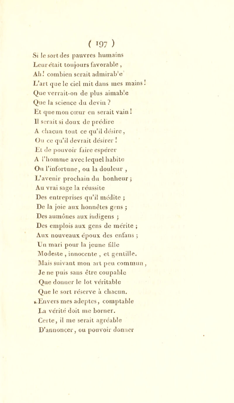 Si !c sort des pauvres humains Leur était toujours favorable , Ah! combien serait admirab'e L’art que le ciel mit dans mes mains ! Que verrait-on de plus aimable Que la science du devin ? Et que mon cœur en serait vain ! Il serait si doux de prédire A chacun tout ce qu’il désire, Ou ce qu’il devrait désirer ! Et de pouvoir faire espérer A l’homme avec lequel habite Ou l’infortune, ou la douleur , L’avenir prochain du bonheur ; Au vrai sage la réussite Des entreprises qu’il médite ; De la joie aux honnêtes gens j Des aumônes aux iudigens ; Des emplois aux gens de mérite ; Aux nouveaux époux des enfans ; Un mari pour la jeune fille Modeste , innocente , et gentille. Mais suivant mon art peu commun , Je ne puis sans être coupable Que donner le lot véritable Que le sort réserve à chacun. «.Envers mes adeptes, comptable La vérité doit me borner. Cerle, il me serait agréable D’annoncer, ou pouvoir donner