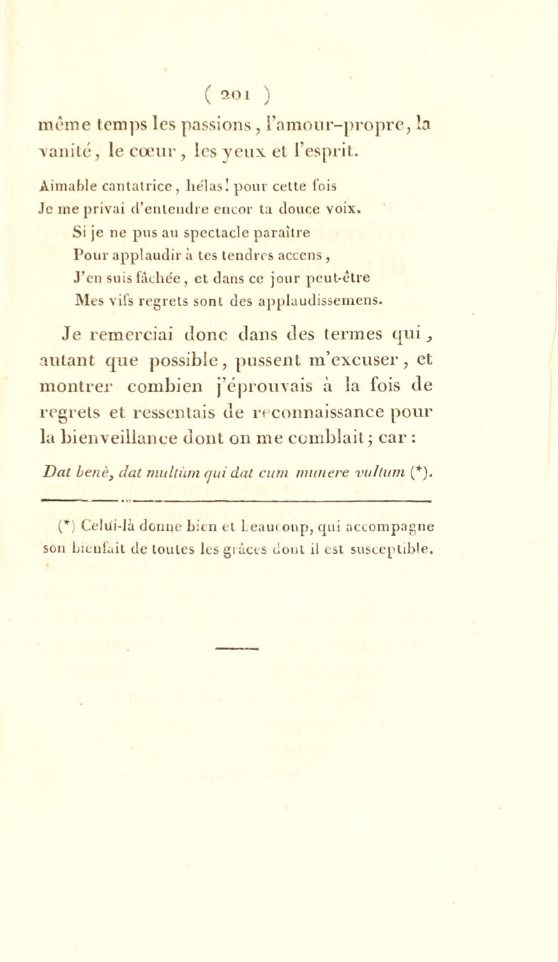 même temps les passions, l'amour-propre, la vanité, le cœur , les yeux et l’esprit. Aimable cantatrice, hélas! pour cette fois Je me privai d’entendre encor ta douce voix. Si je ne pus au spectacle paraître Pour applaudir à tes tendres accens , J’en suis fâchée, et dans ce jour peut-être Mes vifs regrets sont des applaudissemens. Je remerciai Jonc clans des termes qui, autant que possible, pussent m’excuser, et montrer combien j’éprouvais à la fois Je regrets et ressentais Je reconnaissance pour la bienveillance dont on me comblait ; car : Dat benè} dat mullùm qui dat cum munere vultum (*). (*) Celiii-là donne bien et Leauroup, qui accompagne son bienfait de toutes les grâces dont il est susceptible.