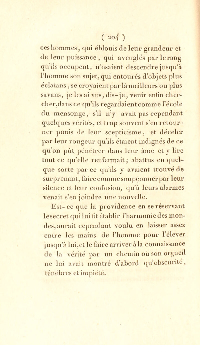 cesliommes, qui éblouis de leur grandeur et de leur puissance , qui aveuglés par le rang qu’ils occupent, n’osaient descendre jusqu’à l’homme son sujet, qui entourés d’objets plus éclatans, se croyaient par là meilleurs ou plus savans, je les ai vus, dis- je, venir enfin cher- cher,dans ce qu’ils regardaientcomme l’école du mensonge, s’il n’y avait pas cependant quelques vérités, et trop souvent s’en retour- ner punis de leur scepticisme, et déceler par leur rougeur qu’ils étaient indignés de ce qu’on pût pénétrer dans leur âme et y lire tout ce quelle renfermait ; abattus en quel- que sorte par ce qu’ils y avaient trouvé de surprenant, faire comme soupçonnerpar leur silence et leur confusion, qu’à leurs alarmes venait s’enjoindre une nouvelle. Est-ce que la providence en se réservant lesecret qui lui fit établir l’harmonie des mon- des, aurait cependant voulu en laisser assez entre les mains de l’homme pour l’élever jusqu’à lui,et le faire arriver à la connaissance de la vérité par un chemin où son orgueil ne lui avait montré d’abord qu’obscurile, ténèbres et impiété.