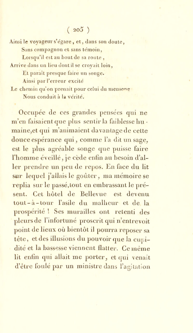 ( 200 ) Ainsi le voyageur s’égare , et, dans son doute, Sans compagnon et sans témoin, Lorsqu’il est au bout de sa route , Arrive d ans un lieu dont il se croyait loin, Et parait presque faire un songe. Ainsi par l’erreur excité Le chemin qu’on prenait pour celui du menspnç Nous conduit à la vérité. Occupée de ces grandes pensées qui ne m’en faisaient que plus sentir la faiblesse hu • maine,et qui m’animaient davantage de celte douce espérance qui, comme l’a dit un sage, est le plus agréable songe que puisse faire l’homme éveillé, je cède enfin au besoin d’al- ler prendre un peu de repos. En face du lit sur lequel j’allais le goûter, ma mémoire se replia sur le passé,tout en embrassant le pré- sent. Cet hôtel de Bellevue est devenu tout-à-tour l’asile du malheur et de la prospérité ! Ses murailles ont retenti des pleurs de l’infortuné proscrit qui n’entrevoit point de lieux où bientôt il pourra reposer sa tête, et des illusions du pouvoir que la cupi- dité et la bassesse viennent flatter. Ce même lit enfin qui allait me porter, et qui venait d’être foulé par un ministre dans l’agitation