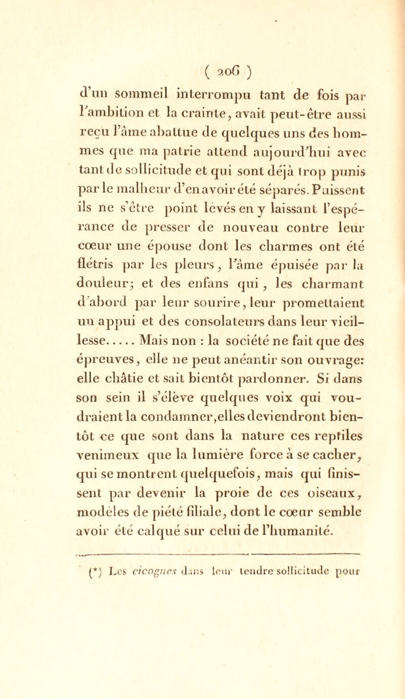 d’un sommeil interrompu tant de fois par 1 ambition et la crainte, avait peut-être aussi reçu l’âme abattue de quelques uns des hom- mes que ma patrie attend aujourd'hui avec tant de sollicitude et qui sont déjà Irojj punis parle malheur d’enavoirété séparés.Puissent ils ne s’être point levés en y laissant l’espé- rance de presser de nouveau contre leur coeur une épouse dont les charmes ont été flétris par les pleurs, l'âme épuisée par la douleur; et des enfans qui , les charmant d'abord par leur sourire, leur promettaient un appui et des consolateurs dans leur vieil- lesse Mais non : la société ne fait que des épreuves, elle ne peut anéantir son ouvrage: elle châtie et sait bientôt pardonner. Si clans son sein il s’élève quelques voix qui vou- draient la condamner,elles deviendront bien- tôt ne que sont dans la nature ces reptiles venimeux que la lumière force à se cacher, qui se montrent quelquefois, mais qui (mis- sent par devenir la proie de ces oiseaux, modèles de piété filiale, dont le coeur semble avoir été calqué sur celui de l’humanité. (*) (*) Los ci cognes dans leur tendre sollicitude pour