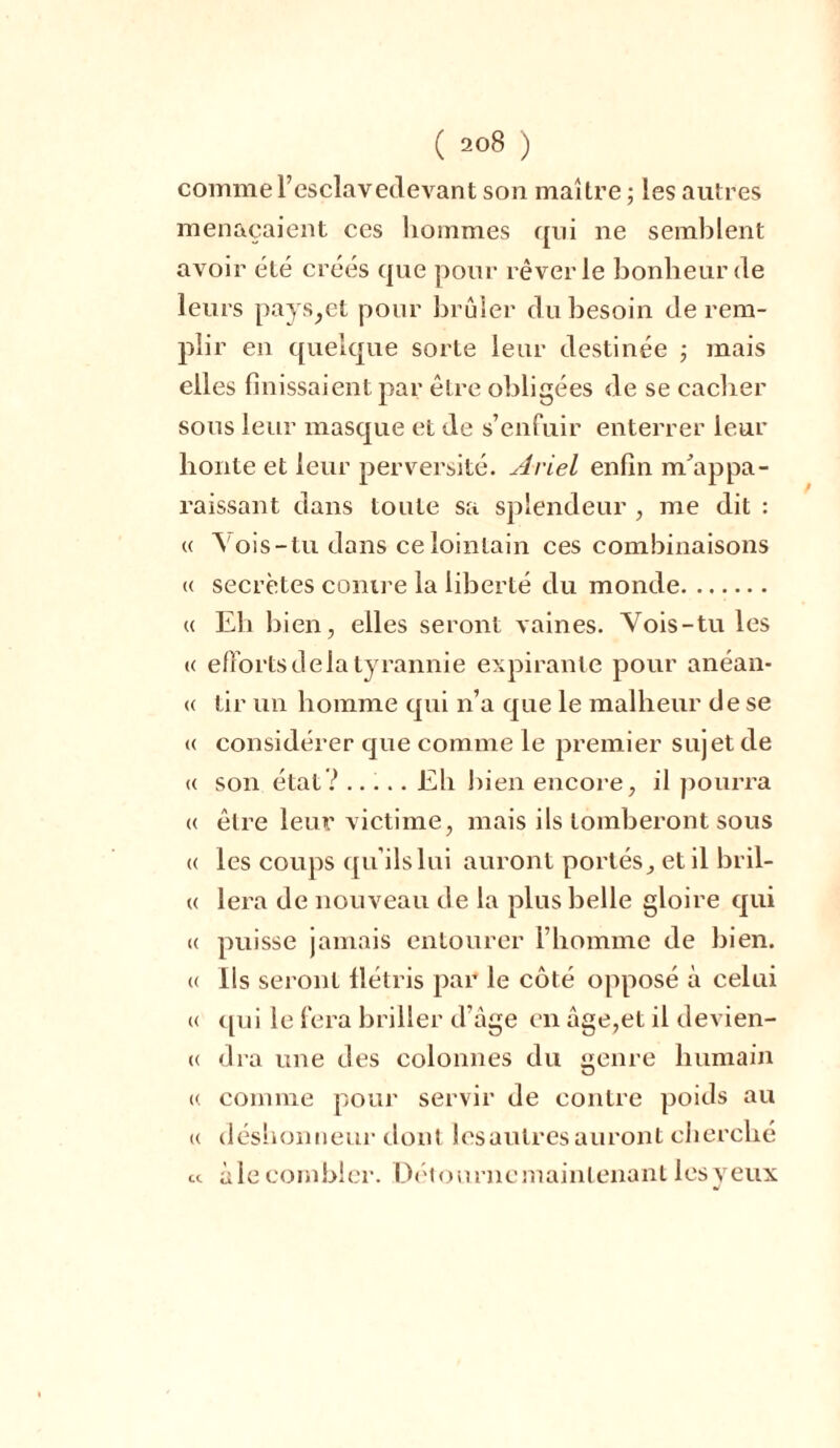 comme l’esclavedevant son maître ; les autres menaçaient ces hommes qui ne semblent avoir été créés que pour rêverie bonheur de leurs pays,et pour brûler du besoin de rem- plir en quelque sorte leur destinée ; mais elles finissaient par être obligées de se cacher sous leur masque et de s’enfuir enterrer leur honte et leur perversité. Ariel enfin m’appa- raissant dans toute sa splendeur , me dit : « Vois-tu dans ce lointain ces combinaisons « secrètes contre la liberté du monde « Eh bien, elles seront vaines. Vois-tu les « efforts de la tyrannie expirante pour anéan- « tir un homme qui n’a que le malheur de se « considérer que comme le premier sujet de « son état? ..... Eh bien encore, il pourra « être leur victime, mais ils tomberont sous (( les coups qu'ils lui auront portés, et il bril- « lera de nouveau de la plus belle gloire qui « puisse jamais entourer l’homme de bien, a Ils seront flétris par le côté opposé à celui « qui le fera briller d’âge en âge,et il devien- (( dra une des colonnes du genre humain « comme pour servir de contre poids au (( déshonneur dont lesaulresauront cherché « àle combler. Détourne maintenant les veux